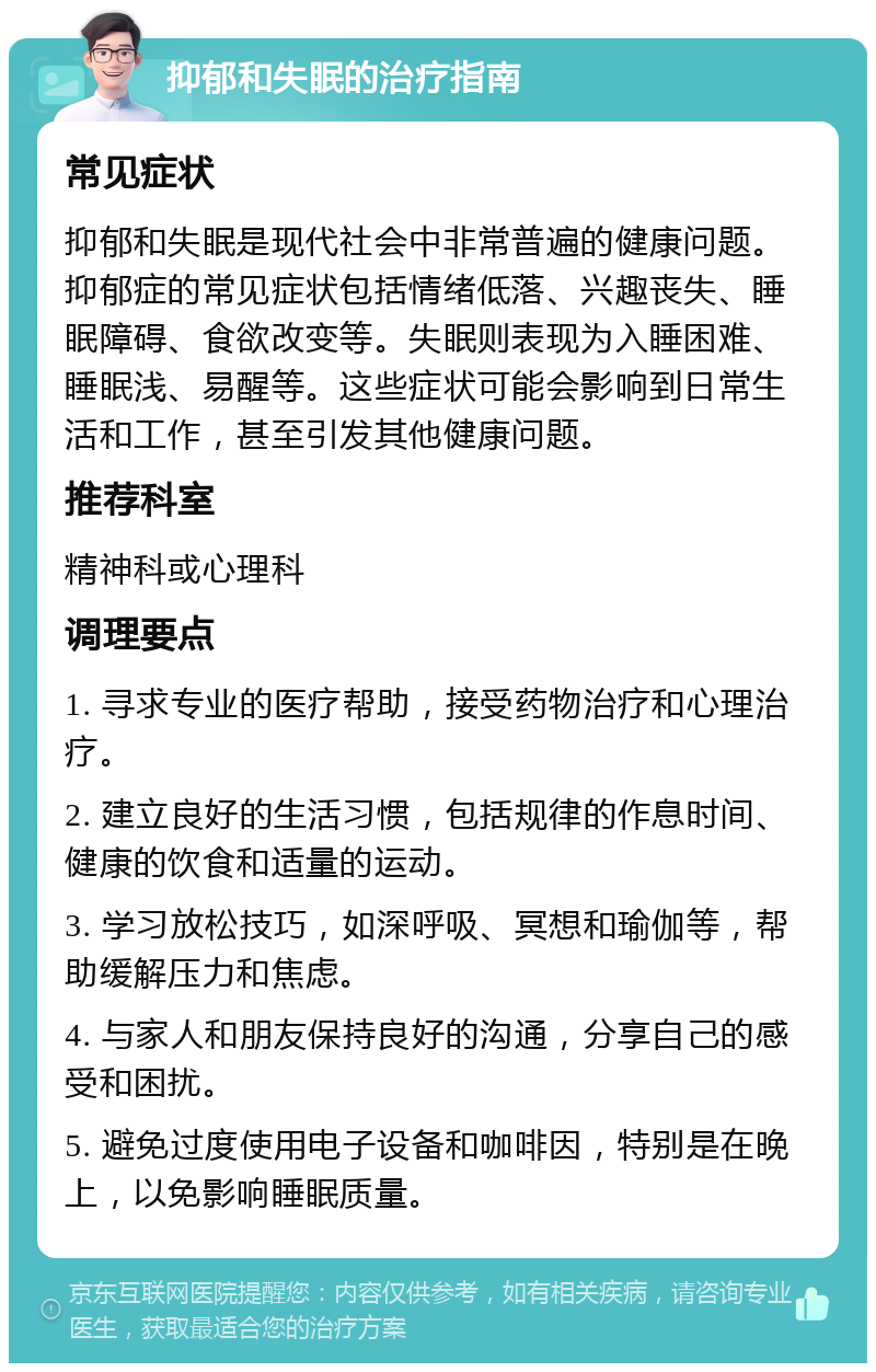 抑郁和失眠的治疗指南 常见症状 抑郁和失眠是现代社会中非常普遍的健康问题。抑郁症的常见症状包括情绪低落、兴趣丧失、睡眠障碍、食欲改变等。失眠则表现为入睡困难、睡眠浅、易醒等。这些症状可能会影响到日常生活和工作，甚至引发其他健康问题。 推荐科室 精神科或心理科 调理要点 1. 寻求专业的医疗帮助，接受药物治疗和心理治疗。 2. 建立良好的生活习惯，包括规律的作息时间、健康的饮食和适量的运动。 3. 学习放松技巧，如深呼吸、冥想和瑜伽等，帮助缓解压力和焦虑。 4. 与家人和朋友保持良好的沟通，分享自己的感受和困扰。 5. 避免过度使用电子设备和咖啡因，特别是在晚上，以免影响睡眠质量。