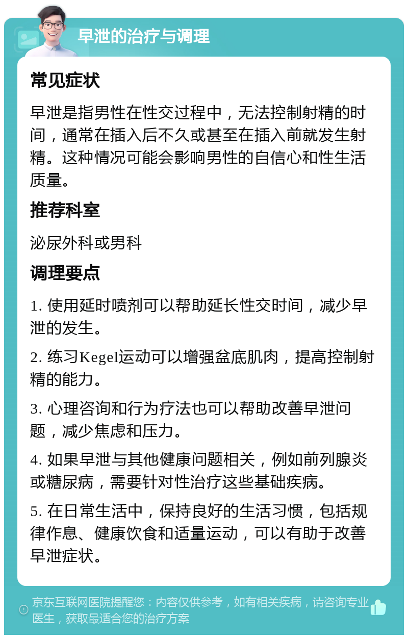 早泄的治疗与调理 常见症状 早泄是指男性在性交过程中，无法控制射精的时间，通常在插入后不久或甚至在插入前就发生射精。这种情况可能会影响男性的自信心和性生活质量。 推荐科室 泌尿外科或男科 调理要点 1. 使用延时喷剂可以帮助延长性交时间，减少早泄的发生。 2. 练习Kegel运动可以增强盆底肌肉，提高控制射精的能力。 3. 心理咨询和行为疗法也可以帮助改善早泄问题，减少焦虑和压力。 4. 如果早泄与其他健康问题相关，例如前列腺炎或糖尿病，需要针对性治疗这些基础疾病。 5. 在日常生活中，保持良好的生活习惯，包括规律作息、健康饮食和适量运动，可以有助于改善早泄症状。