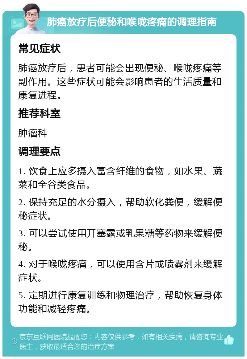 肺癌放疗后便秘和喉咙疼痛的调理指南 常见症状 肺癌放疗后，患者可能会出现便秘、喉咙疼痛等副作用。这些症状可能会影响患者的生活质量和康复进程。 推荐科室 肿瘤科 调理要点 1. 饮食上应多摄入富含纤维的食物，如水果、蔬菜和全谷类食品。 2. 保持充足的水分摄入，帮助软化粪便，缓解便秘症状。 3. 可以尝试使用开塞露或乳果糖等药物来缓解便秘。 4. 对于喉咙疼痛，可以使用含片或喷雾剂来缓解症状。 5. 定期进行康复训练和物理治疗，帮助恢复身体功能和减轻疼痛。