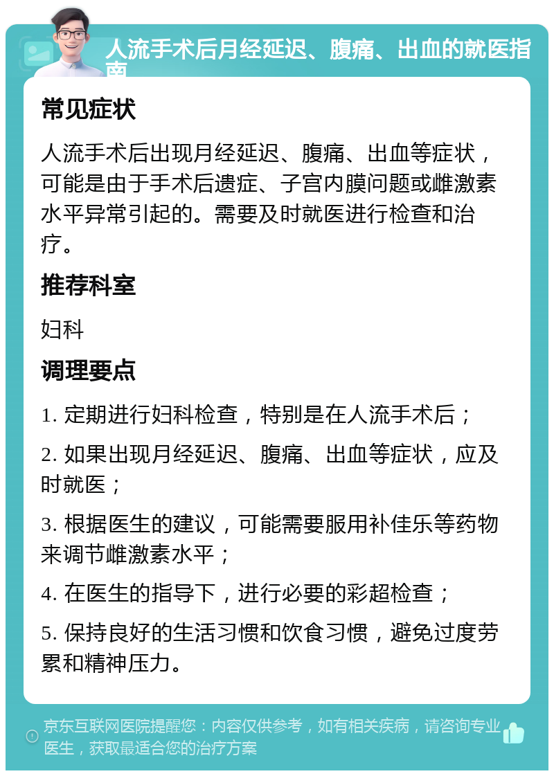 人流手术后月经延迟、腹痛、出血的就医指南 常见症状 人流手术后出现月经延迟、腹痛、出血等症状，可能是由于手术后遗症、子宫内膜问题或雌激素水平异常引起的。需要及时就医进行检查和治疗。 推荐科室 妇科 调理要点 1. 定期进行妇科检查，特别是在人流手术后； 2. 如果出现月经延迟、腹痛、出血等症状，应及时就医； 3. 根据医生的建议，可能需要服用补佳乐等药物来调节雌激素水平； 4. 在医生的指导下，进行必要的彩超检查； 5. 保持良好的生活习惯和饮食习惯，避免过度劳累和精神压力。