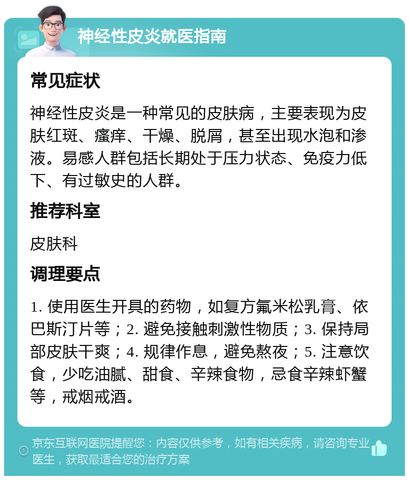 神经性皮炎就医指南 常见症状 神经性皮炎是一种常见的皮肤病，主要表现为皮肤红斑、瘙痒、干燥、脱屑，甚至出现水泡和渗液。易感人群包括长期处于压力状态、免疫力低下、有过敏史的人群。 推荐科室 皮肤科 调理要点 1. 使用医生开具的药物，如复方氟米松乳膏、依巴斯汀片等；2. 避免接触刺激性物质；3. 保持局部皮肤干爽；4. 规律作息，避免熬夜；5. 注意饮食，少吃油腻、甜食、辛辣食物，忌食辛辣虾蟹等，戒烟戒酒。