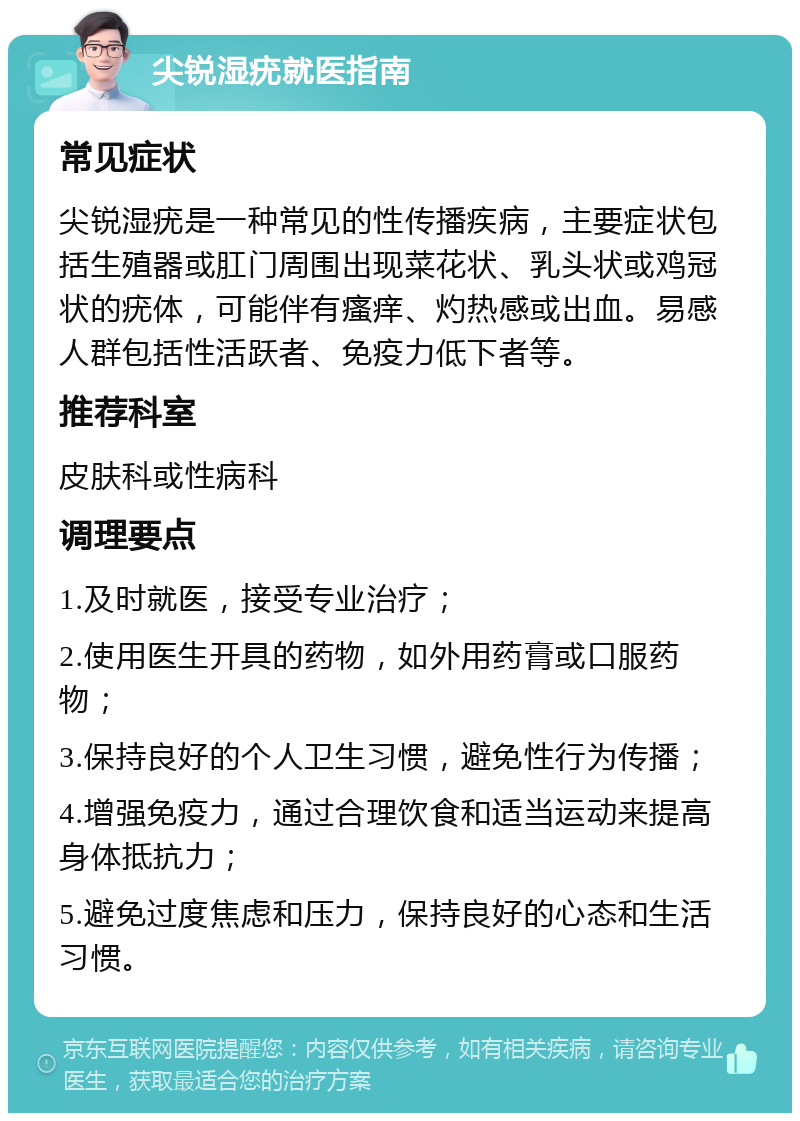 尖锐湿疣就医指南 常见症状 尖锐湿疣是一种常见的性传播疾病，主要症状包括生殖器或肛门周围出现菜花状、乳头状或鸡冠状的疣体，可能伴有瘙痒、灼热感或出血。易感人群包括性活跃者、免疫力低下者等。 推荐科室 皮肤科或性病科 调理要点 1.及时就医，接受专业治疗； 2.使用医生开具的药物，如外用药膏或口服药物； 3.保持良好的个人卫生习惯，避免性行为传播； 4.增强免疫力，通过合理饮食和适当运动来提高身体抵抗力； 5.避免过度焦虑和压力，保持良好的心态和生活习惯。