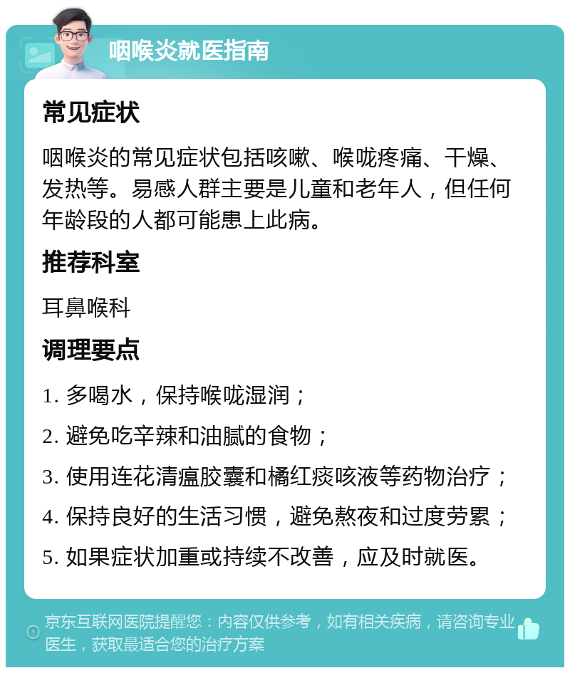 咽喉炎就医指南 常见症状 咽喉炎的常见症状包括咳嗽、喉咙疼痛、干燥、发热等。易感人群主要是儿童和老年人，但任何年龄段的人都可能患上此病。 推荐科室 耳鼻喉科 调理要点 1. 多喝水，保持喉咙湿润； 2. 避免吃辛辣和油腻的食物； 3. 使用连花清瘟胶囊和橘红痰咳液等药物治疗； 4. 保持良好的生活习惯，避免熬夜和过度劳累； 5. 如果症状加重或持续不改善，应及时就医。