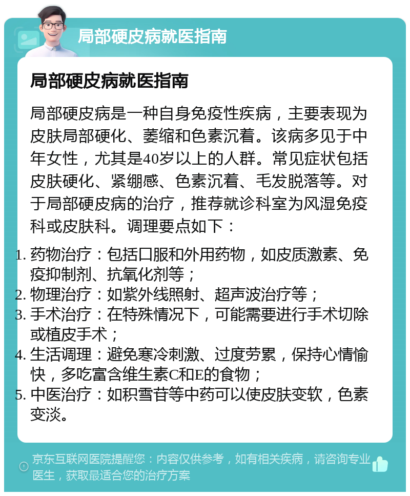 局部硬皮病就医指南 局部硬皮病就医指南 局部硬皮病是一种自身免疫性疾病，主要表现为皮肤局部硬化、萎缩和色素沉着。该病多见于中年女性，尤其是40岁以上的人群。常见症状包括皮肤硬化、紧绷感、色素沉着、毛发脱落等。对于局部硬皮病的治疗，推荐就诊科室为风湿免疫科或皮肤科。调理要点如下： 药物治疗：包括口服和外用药物，如皮质激素、免疫抑制剂、抗氧化剂等； 物理治疗：如紫外线照射、超声波治疗等； 手术治疗：在特殊情况下，可能需要进行手术切除或植皮手术； 生活调理：避免寒冷刺激、过度劳累，保持心情愉快，多吃富含维生素C和E的食物； 中医治疗：如积雪苷等中药可以使皮肤变软，色素变淡。