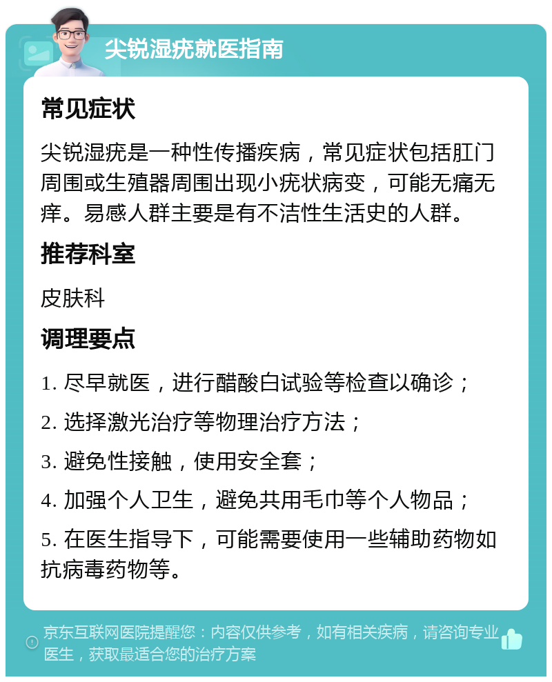 尖锐湿疣就医指南 常见症状 尖锐湿疣是一种性传播疾病，常见症状包括肛门周围或生殖器周围出现小疣状病变，可能无痛无痒。易感人群主要是有不洁性生活史的人群。 推荐科室 皮肤科 调理要点 1. 尽早就医，进行醋酸白试验等检查以确诊； 2. 选择激光治疗等物理治疗方法； 3. 避免性接触，使用安全套； 4. 加强个人卫生，避免共用毛巾等个人物品； 5. 在医生指导下，可能需要使用一些辅助药物如抗病毒药物等。