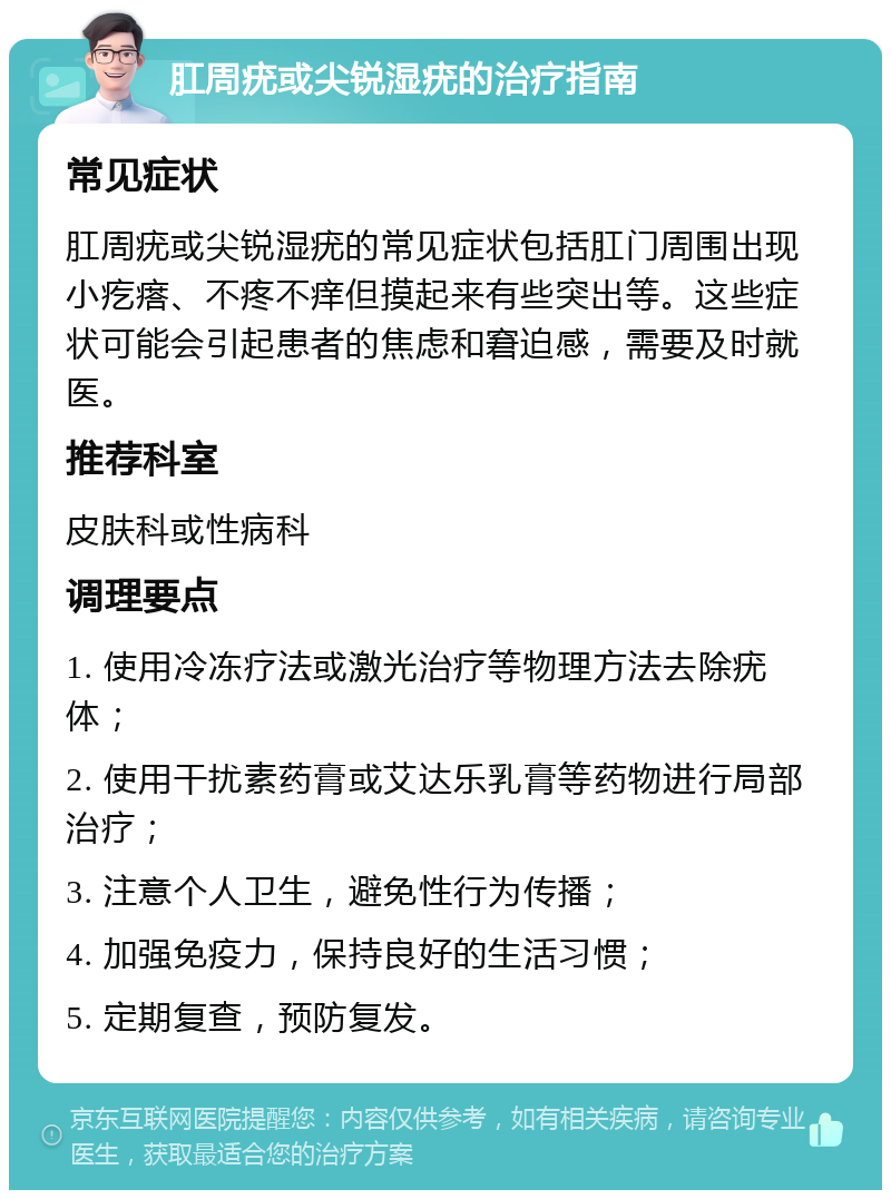 肛周疣或尖锐湿疣的治疗指南 常见症状 肛周疣或尖锐湿疣的常见症状包括肛门周围出现小疙瘩、不疼不痒但摸起来有些突出等。这些症状可能会引起患者的焦虑和窘迫感，需要及时就医。 推荐科室 皮肤科或性病科 调理要点 1. 使用冷冻疗法或激光治疗等物理方法去除疣体； 2. 使用干扰素药膏或艾达乐乳膏等药物进行局部治疗； 3. 注意个人卫生，避免性行为传播； 4. 加强免疫力，保持良好的生活习惯； 5. 定期复查，预防复发。