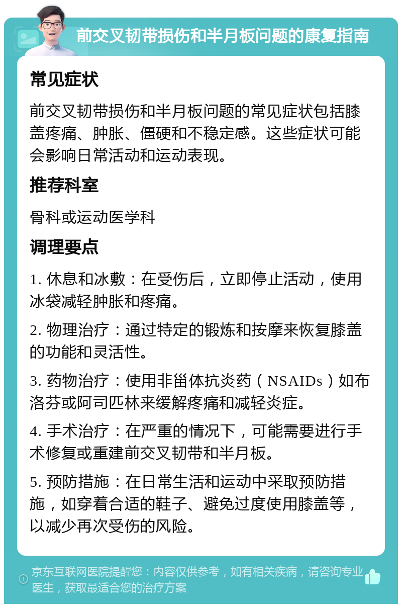 前交叉韧带损伤和半月板问题的康复指南 常见症状 前交叉韧带损伤和半月板问题的常见症状包括膝盖疼痛、肿胀、僵硬和不稳定感。这些症状可能会影响日常活动和运动表现。 推荐科室 骨科或运动医学科 调理要点 1. 休息和冰敷：在受伤后，立即停止活动，使用冰袋减轻肿胀和疼痛。 2. 物理治疗：通过特定的锻炼和按摩来恢复膝盖的功能和灵活性。 3. 药物治疗：使用非甾体抗炎药（NSAIDs）如布洛芬或阿司匹林来缓解疼痛和减轻炎症。 4. 手术治疗：在严重的情况下，可能需要进行手术修复或重建前交叉韧带和半月板。 5. 预防措施：在日常生活和运动中采取预防措施，如穿着合适的鞋子、避免过度使用膝盖等，以减少再次受伤的风险。