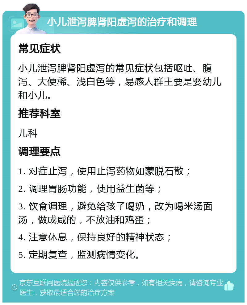 小儿泄泻脾肾阳虚泻的治疗和调理 常见症状 小儿泄泻脾肾阳虚泻的常见症状包括呕吐、腹泻、大便稀、浅白色等，易感人群主要是婴幼儿和小儿。 推荐科室 儿科 调理要点 1. 对症止泻，使用止泻药物如蒙脱石散； 2. 调理胃肠功能，使用益生菌等； 3. 饮食调理，避免给孩子喝奶，改为喝米汤面汤，做成咸的，不放油和鸡蛋； 4. 注意休息，保持良好的精神状态； 5. 定期复查，监测病情变化。