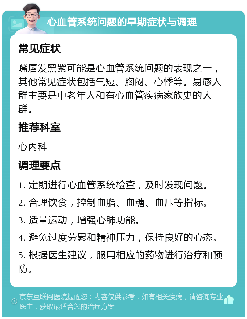 心血管系统问题的早期症状与调理 常见症状 嘴唇发黑紫可能是心血管系统问题的表现之一，其他常见症状包括气短、胸闷、心悸等。易感人群主要是中老年人和有心血管疾病家族史的人群。 推荐科室 心内科 调理要点 1. 定期进行心血管系统检查，及时发现问题。 2. 合理饮食，控制血脂、血糖、血压等指标。 3. 适量运动，增强心肺功能。 4. 避免过度劳累和精神压力，保持良好的心态。 5. 根据医生建议，服用相应的药物进行治疗和预防。