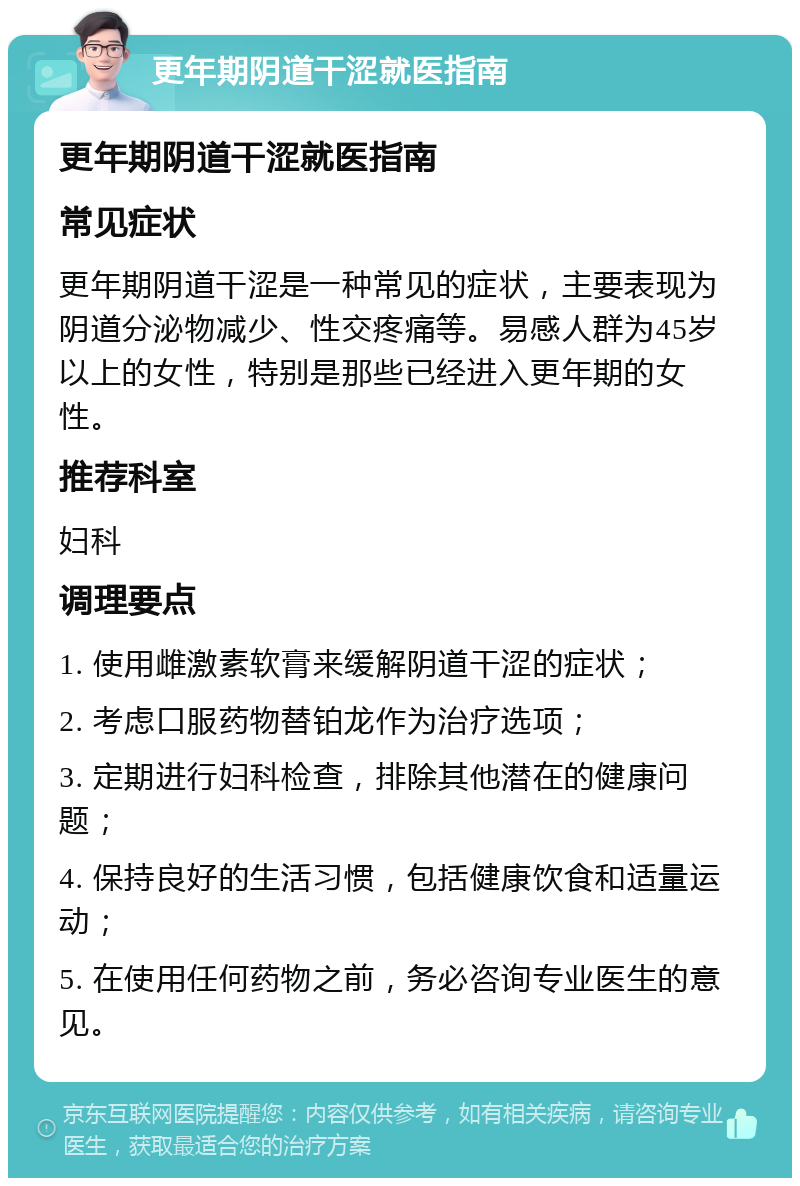 更年期阴道干涩就医指南 更年期阴道干涩就医指南 常见症状 更年期阴道干涩是一种常见的症状，主要表现为阴道分泌物减少、性交疼痛等。易感人群为45岁以上的女性，特别是那些已经进入更年期的女性。 推荐科室 妇科 调理要点 1. 使用雌激素软膏来缓解阴道干涩的症状； 2. 考虑口服药物替铂龙作为治疗选项； 3. 定期进行妇科检查，排除其他潜在的健康问题； 4. 保持良好的生活习惯，包括健康饮食和适量运动； 5. 在使用任何药物之前，务必咨询专业医生的意见。