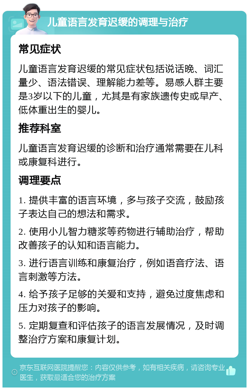 儿童语言发育迟缓的调理与治疗 常见症状 儿童语言发育迟缓的常见症状包括说话晚、词汇量少、语法错误、理解能力差等。易感人群主要是3岁以下的儿童，尤其是有家族遗传史或早产、低体重出生的婴儿。 推荐科室 儿童语言发育迟缓的诊断和治疗通常需要在儿科或康复科进行。 调理要点 1. 提供丰富的语言环境，多与孩子交流，鼓励孩子表达自己的想法和需求。 2. 使用小儿智力糖浆等药物进行辅助治疗，帮助改善孩子的认知和语言能力。 3. 进行语言训练和康复治疗，例如语音疗法、语言刺激等方法。 4. 给予孩子足够的关爱和支持，避免过度焦虑和压力对孩子的影响。 5. 定期复查和评估孩子的语言发展情况，及时调整治疗方案和康复计划。