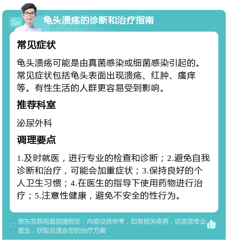 龟头溃疡的诊断和治疗指南 常见症状 龟头溃疡可能是由真菌感染或细菌感染引起的。常见症状包括龟头表面出现溃疡、红肿、瘙痒等。有性生活的人群更容易受到影响。 推荐科室 泌尿外科 调理要点 1.及时就医，进行专业的检查和诊断；2.避免自我诊断和治疗，可能会加重症状；3.保持良好的个人卫生习惯；4.在医生的指导下使用药物进行治疗；5.注意性健康，避免不安全的性行为。