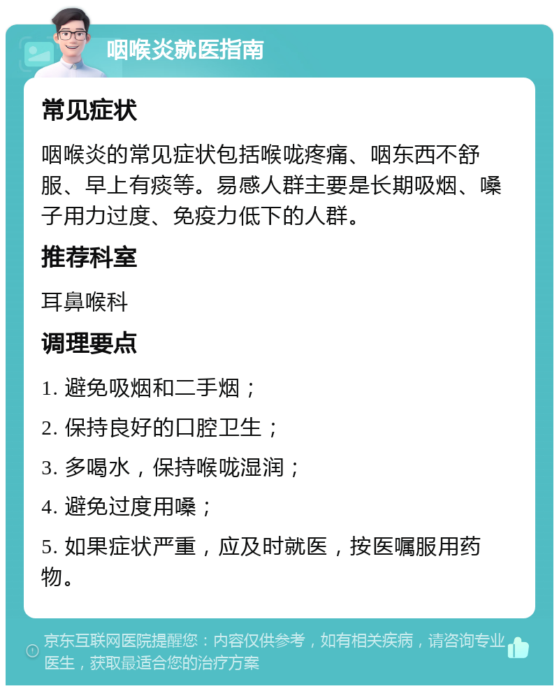 咽喉炎就医指南 常见症状 咽喉炎的常见症状包括喉咙疼痛、咽东西不舒服、早上有痰等。易感人群主要是长期吸烟、嗓子用力过度、免疫力低下的人群。 推荐科室 耳鼻喉科 调理要点 1. 避免吸烟和二手烟； 2. 保持良好的口腔卫生； 3. 多喝水，保持喉咙湿润； 4. 避免过度用嗓； 5. 如果症状严重，应及时就医，按医嘱服用药物。