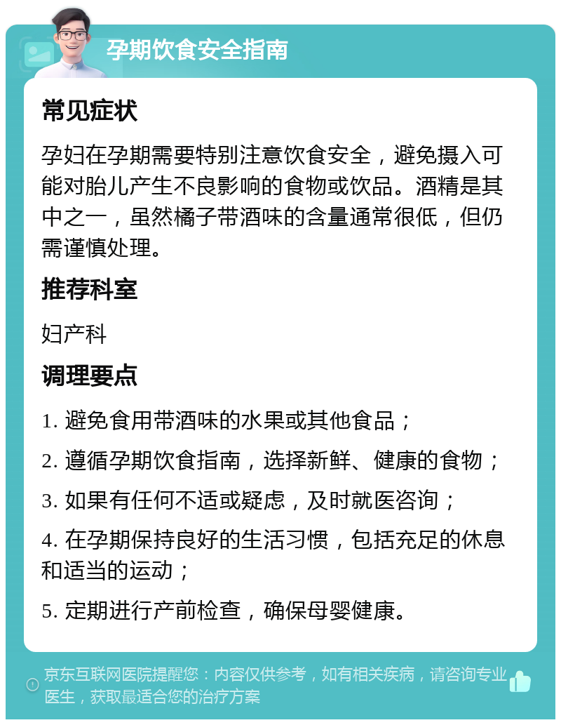 孕期饮食安全指南 常见症状 孕妇在孕期需要特别注意饮食安全，避免摄入可能对胎儿产生不良影响的食物或饮品。酒精是其中之一，虽然橘子带酒味的含量通常很低，但仍需谨慎处理。 推荐科室 妇产科 调理要点 1. 避免食用带酒味的水果或其他食品； 2. 遵循孕期饮食指南，选择新鲜、健康的食物； 3. 如果有任何不适或疑虑，及时就医咨询； 4. 在孕期保持良好的生活习惯，包括充足的休息和适当的运动； 5. 定期进行产前检查，确保母婴健康。