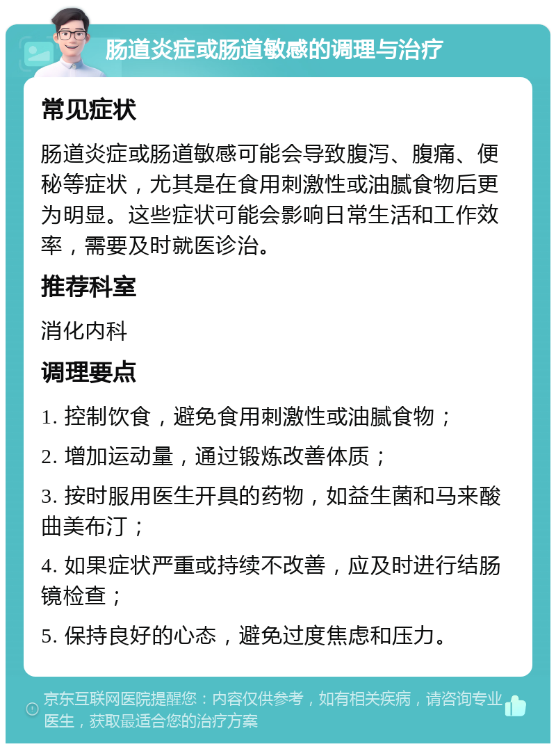 肠道炎症或肠道敏感的调理与治疗 常见症状 肠道炎症或肠道敏感可能会导致腹泻、腹痛、便秘等症状，尤其是在食用刺激性或油腻食物后更为明显。这些症状可能会影响日常生活和工作效率，需要及时就医诊治。 推荐科室 消化内科 调理要点 1. 控制饮食，避免食用刺激性或油腻食物； 2. 增加运动量，通过锻炼改善体质； 3. 按时服用医生开具的药物，如益生菌和马来酸曲美布汀； 4. 如果症状严重或持续不改善，应及时进行结肠镜检查； 5. 保持良好的心态，避免过度焦虑和压力。