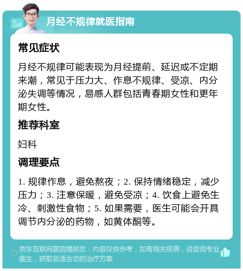 月经不规律就医指南 常见症状 月经不规律可能表现为月经提前、延迟或不定期来潮，常见于压力大、作息不规律、受凉、内分泌失调等情况，易感人群包括青春期女性和更年期女性。 推荐科室 妇科 调理要点 1. 规律作息，避免熬夜；2. 保持情绪稳定，减少压力；3. 注意保暖，避免受凉；4. 饮食上避免生冷、刺激性食物；5. 如果需要，医生可能会开具调节内分泌的药物，如黄体酮等。