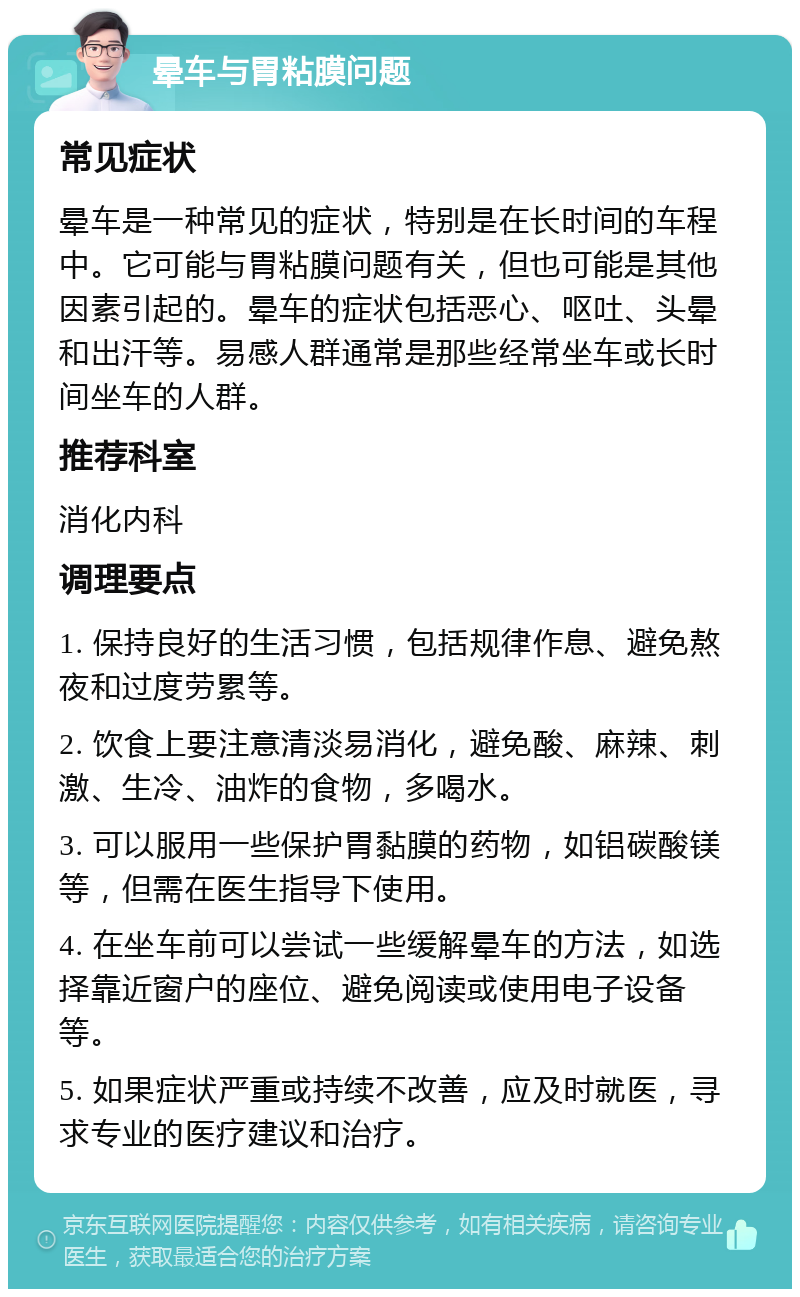 晕车与胃粘膜问题 常见症状 晕车是一种常见的症状，特别是在长时间的车程中。它可能与胃粘膜问题有关，但也可能是其他因素引起的。晕车的症状包括恶心、呕吐、头晕和出汗等。易感人群通常是那些经常坐车或长时间坐车的人群。 推荐科室 消化内科 调理要点 1. 保持良好的生活习惯，包括规律作息、避免熬夜和过度劳累等。 2. 饮食上要注意清淡易消化，避免酸、麻辣、刺激、生冷、油炸的食物，多喝水。 3. 可以服用一些保护胃黏膜的药物，如铝碳酸镁等，但需在医生指导下使用。 4. 在坐车前可以尝试一些缓解晕车的方法，如选择靠近窗户的座位、避免阅读或使用电子设备等。 5. 如果症状严重或持续不改善，应及时就医，寻求专业的医疗建议和治疗。