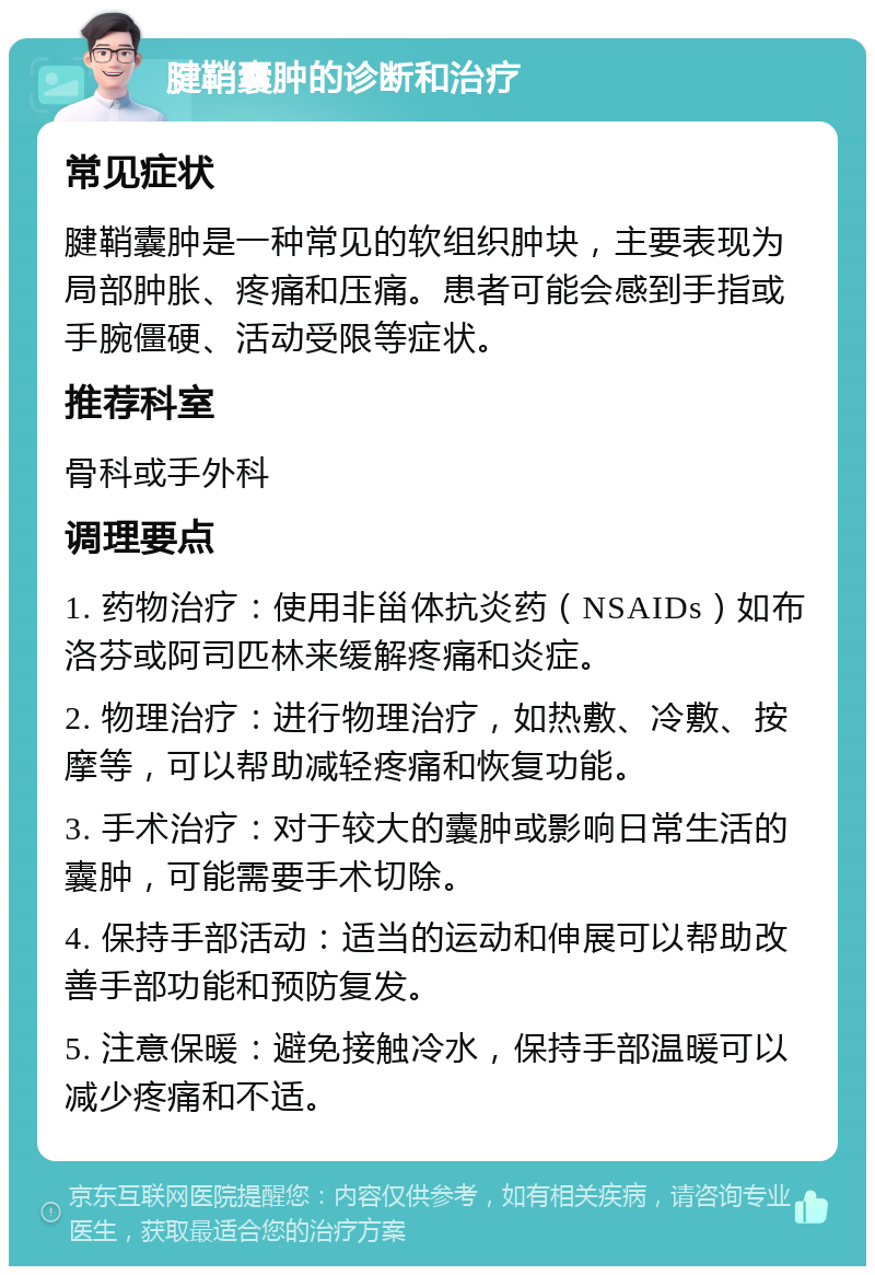 腱鞘囊肿的诊断和治疗 常见症状 腱鞘囊肿是一种常见的软组织肿块，主要表现为局部肿胀、疼痛和压痛。患者可能会感到手指或手腕僵硬、活动受限等症状。 推荐科室 骨科或手外科 调理要点 1. 药物治疗：使用非甾体抗炎药（NSAIDs）如布洛芬或阿司匹林来缓解疼痛和炎症。 2. 物理治疗：进行物理治疗，如热敷、冷敷、按摩等，可以帮助减轻疼痛和恢复功能。 3. 手术治疗：对于较大的囊肿或影响日常生活的囊肿，可能需要手术切除。 4. 保持手部活动：适当的运动和伸展可以帮助改善手部功能和预防复发。 5. 注意保暖：避免接触冷水，保持手部温暖可以减少疼痛和不适。