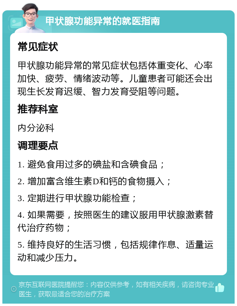 甲状腺功能异常的就医指南 常见症状 甲状腺功能异常的常见症状包括体重变化、心率加快、疲劳、情绪波动等。儿童患者可能还会出现生长发育迟缓、智力发育受阻等问题。 推荐科室 内分泌科 调理要点 1. 避免食用过多的碘盐和含碘食品； 2. 增加富含维生素D和钙的食物摄入； 3. 定期进行甲状腺功能检查； 4. 如果需要，按照医生的建议服用甲状腺激素替代治疗药物； 5. 维持良好的生活习惯，包括规律作息、适量运动和减少压力。