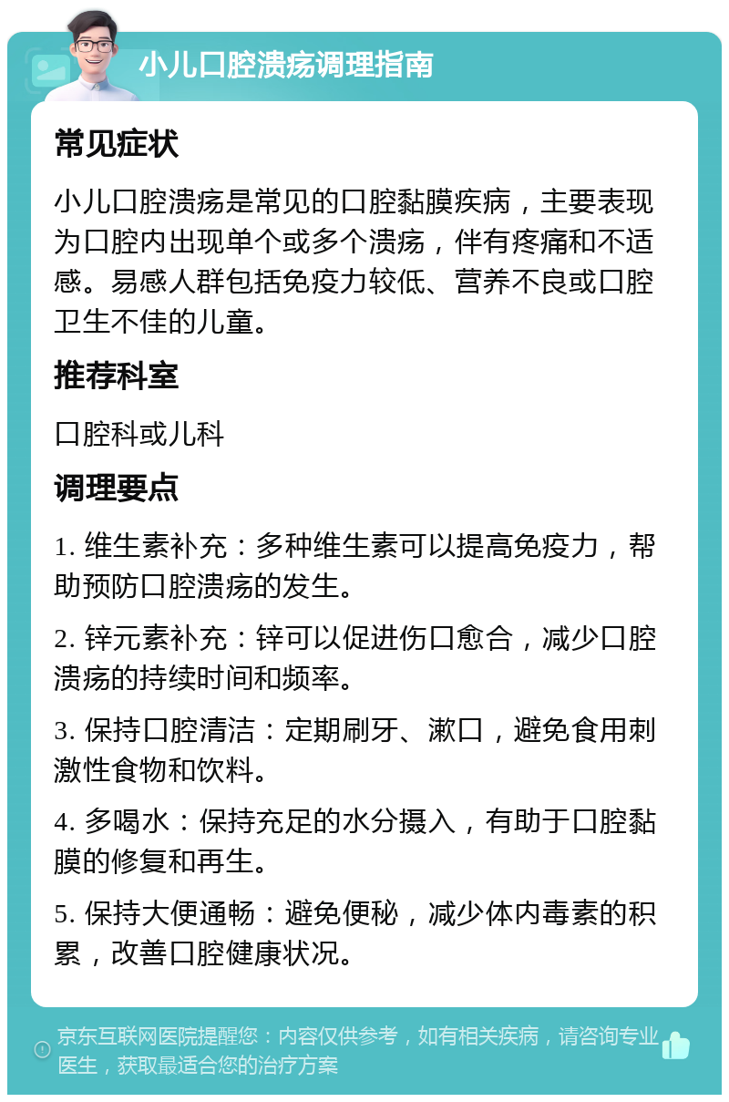 小儿口腔溃疡调理指南 常见症状 小儿口腔溃疡是常见的口腔黏膜疾病，主要表现为口腔内出现单个或多个溃疡，伴有疼痛和不适感。易感人群包括免疫力较低、营养不良或口腔卫生不佳的儿童。 推荐科室 口腔科或儿科 调理要点 1. 维生素补充：多种维生素可以提高免疫力，帮助预防口腔溃疡的发生。 2. 锌元素补充：锌可以促进伤口愈合，减少口腔溃疡的持续时间和频率。 3. 保持口腔清洁：定期刷牙、漱口，避免食用刺激性食物和饮料。 4. 多喝水：保持充足的水分摄入，有助于口腔黏膜的修复和再生。 5. 保持大便通畅：避免便秘，减少体内毒素的积累，改善口腔健康状况。