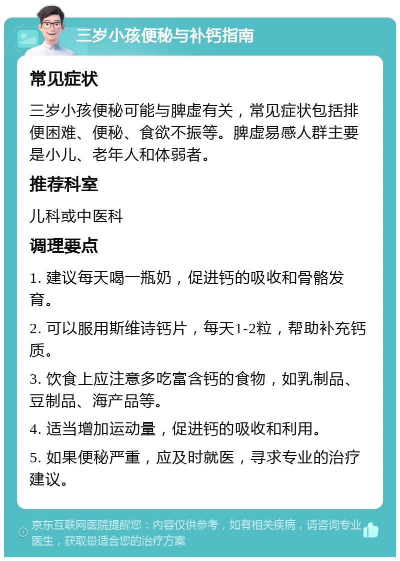 三岁小孩便秘与补钙指南 常见症状 三岁小孩便秘可能与脾虚有关，常见症状包括排便困难、便秘、食欲不振等。脾虚易感人群主要是小儿、老年人和体弱者。 推荐科室 儿科或中医科 调理要点 1. 建议每天喝一瓶奶，促进钙的吸收和骨骼发育。 2. 可以服用斯维诗钙片，每天1-2粒，帮助补充钙质。 3. 饮食上应注意多吃富含钙的食物，如乳制品、豆制品、海产品等。 4. 适当增加运动量，促进钙的吸收和利用。 5. 如果便秘严重，应及时就医，寻求专业的治疗建议。