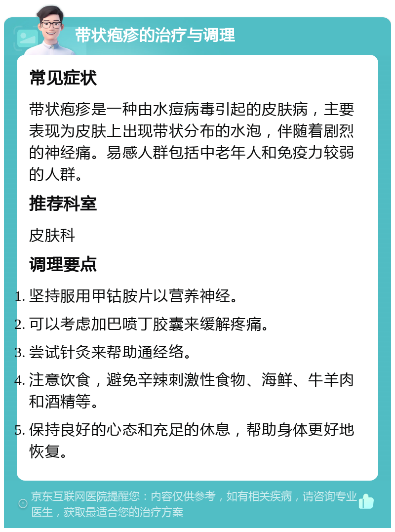 带状疱疹的治疗与调理 常见症状 带状疱疹是一种由水痘病毒引起的皮肤病，主要表现为皮肤上出现带状分布的水泡，伴随着剧烈的神经痛。易感人群包括中老年人和免疫力较弱的人群。 推荐科室 皮肤科 调理要点 坚持服用甲钴胺片以营养神经。 可以考虑加巴喷丁胶囊来缓解疼痛。 尝试针灸来帮助通经络。 注意饮食，避免辛辣刺激性食物、海鲜、牛羊肉和酒精等。 保持良好的心态和充足的休息，帮助身体更好地恢复。