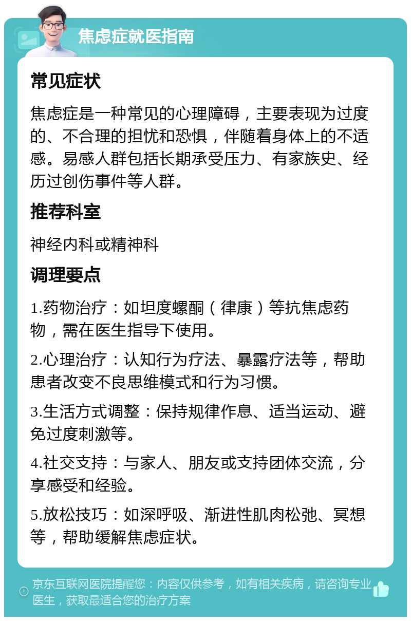 焦虑症就医指南 常见症状 焦虑症是一种常见的心理障碍，主要表现为过度的、不合理的担忧和恐惧，伴随着身体上的不适感。易感人群包括长期承受压力、有家族史、经历过创伤事件等人群。 推荐科室 神经内科或精神科 调理要点 1.药物治疗：如坦度螺酮（律康）等抗焦虑药物，需在医生指导下使用。 2.心理治疗：认知行为疗法、暴露疗法等，帮助患者改变不良思维模式和行为习惯。 3.生活方式调整：保持规律作息、适当运动、避免过度刺激等。 4.社交支持：与家人、朋友或支持团体交流，分享感受和经验。 5.放松技巧：如深呼吸、渐进性肌肉松弛、冥想等，帮助缓解焦虑症状。