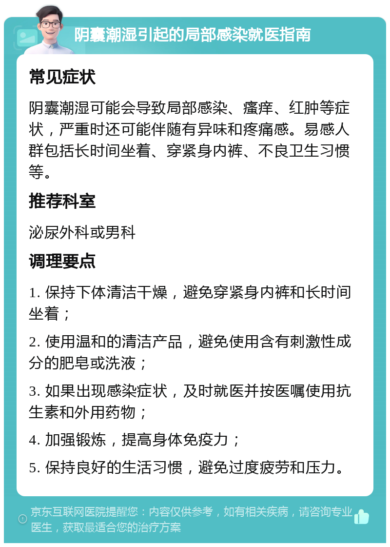 阴囊潮湿引起的局部感染就医指南 常见症状 阴囊潮湿可能会导致局部感染、瘙痒、红肿等症状，严重时还可能伴随有异味和疼痛感。易感人群包括长时间坐着、穿紧身内裤、不良卫生习惯等。 推荐科室 泌尿外科或男科 调理要点 1. 保持下体清洁干燥，避免穿紧身内裤和长时间坐着； 2. 使用温和的清洁产品，避免使用含有刺激性成分的肥皂或洗液； 3. 如果出现感染症状，及时就医并按医嘱使用抗生素和外用药物； 4. 加强锻炼，提高身体免疫力； 5. 保持良好的生活习惯，避免过度疲劳和压力。