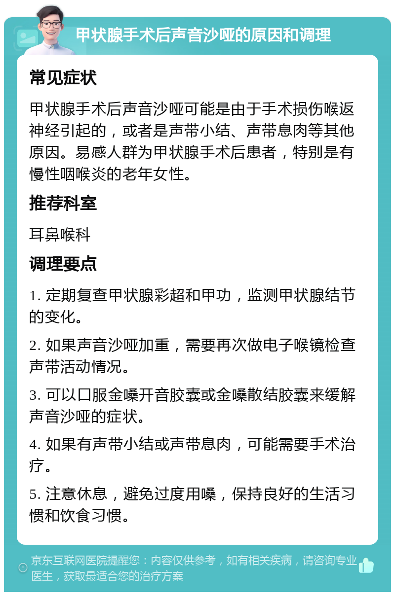 甲状腺手术后声音沙哑的原因和调理 常见症状 甲状腺手术后声音沙哑可能是由于手术损伤喉返神经引起的，或者是声带小结、声带息肉等其他原因。易感人群为甲状腺手术后患者，特别是有慢性咽喉炎的老年女性。 推荐科室 耳鼻喉科 调理要点 1. 定期复查甲状腺彩超和甲功，监测甲状腺结节的变化。 2. 如果声音沙哑加重，需要再次做电子喉镜检查声带活动情况。 3. 可以口服金嗓开音胶囊或金嗓散结胶囊来缓解声音沙哑的症状。 4. 如果有声带小结或声带息肉，可能需要手术治疗。 5. 注意休息，避免过度用嗓，保持良好的生活习惯和饮食习惯。