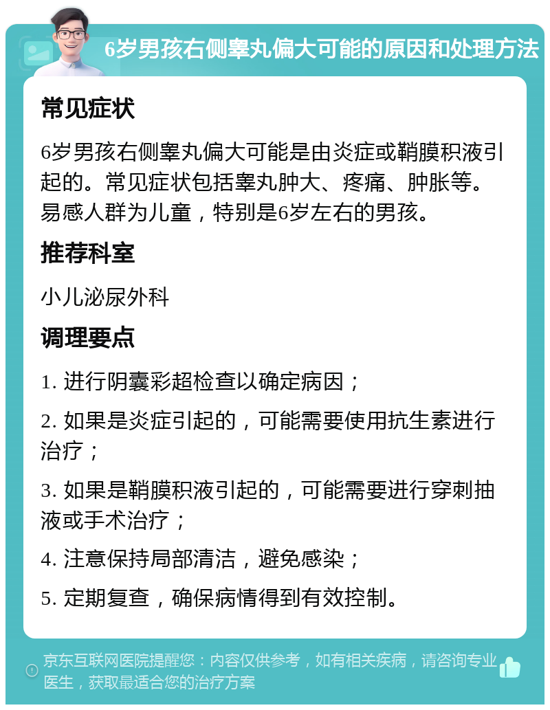 6岁男孩右侧睾丸偏大可能的原因和处理方法 常见症状 6岁男孩右侧睾丸偏大可能是由炎症或鞘膜积液引起的。常见症状包括睾丸肿大、疼痛、肿胀等。易感人群为儿童，特别是6岁左右的男孩。 推荐科室 小儿泌尿外科 调理要点 1. 进行阴囊彩超检查以确定病因； 2. 如果是炎症引起的，可能需要使用抗生素进行治疗； 3. 如果是鞘膜积液引起的，可能需要进行穿刺抽液或手术治疗； 4. 注意保持局部清洁，避免感染； 5. 定期复查，确保病情得到有效控制。