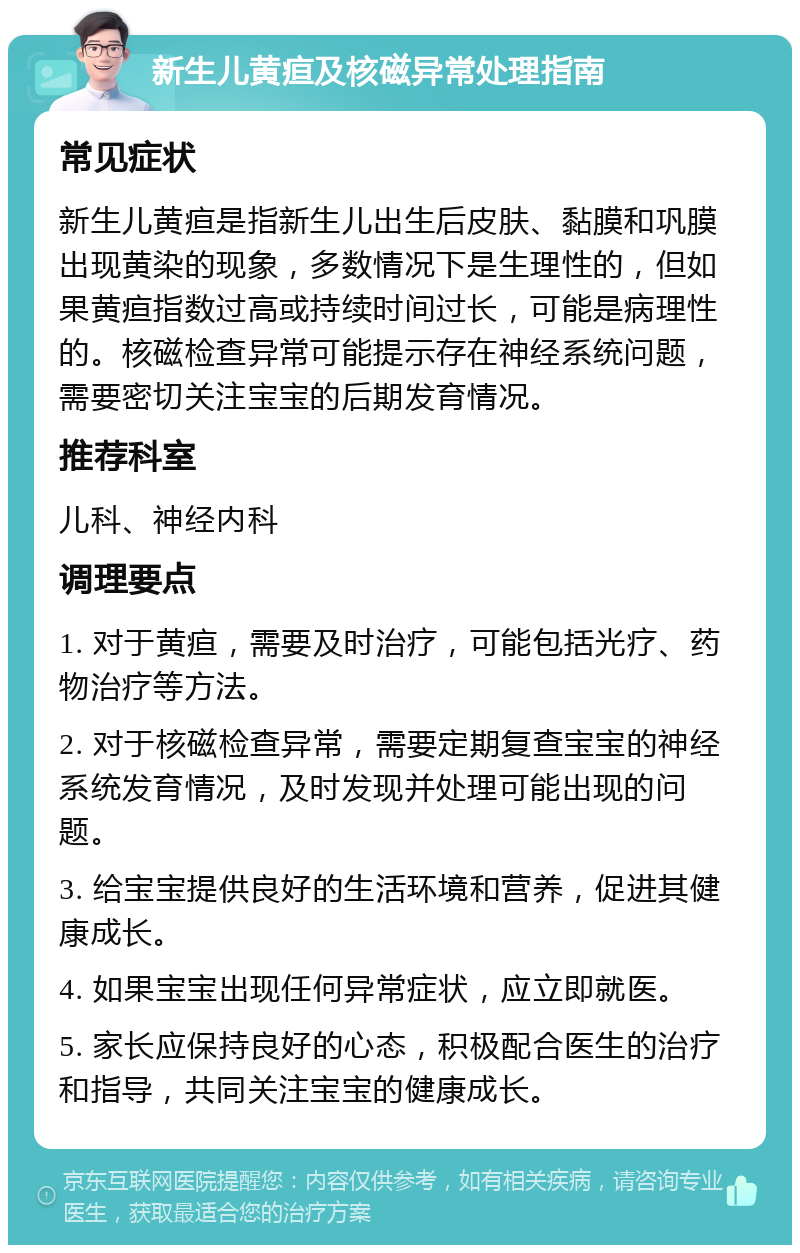 新生儿黄疸及核磁异常处理指南 常见症状 新生儿黄疸是指新生儿出生后皮肤、黏膜和巩膜出现黄染的现象，多数情况下是生理性的，但如果黄疸指数过高或持续时间过长，可能是病理性的。核磁检查异常可能提示存在神经系统问题，需要密切关注宝宝的后期发育情况。 推荐科室 儿科、神经内科 调理要点 1. 对于黄疸，需要及时治疗，可能包括光疗、药物治疗等方法。 2. 对于核磁检查异常，需要定期复查宝宝的神经系统发育情况，及时发现并处理可能出现的问题。 3. 给宝宝提供良好的生活环境和营养，促进其健康成长。 4. 如果宝宝出现任何异常症状，应立即就医。 5. 家长应保持良好的心态，积极配合医生的治疗和指导，共同关注宝宝的健康成长。