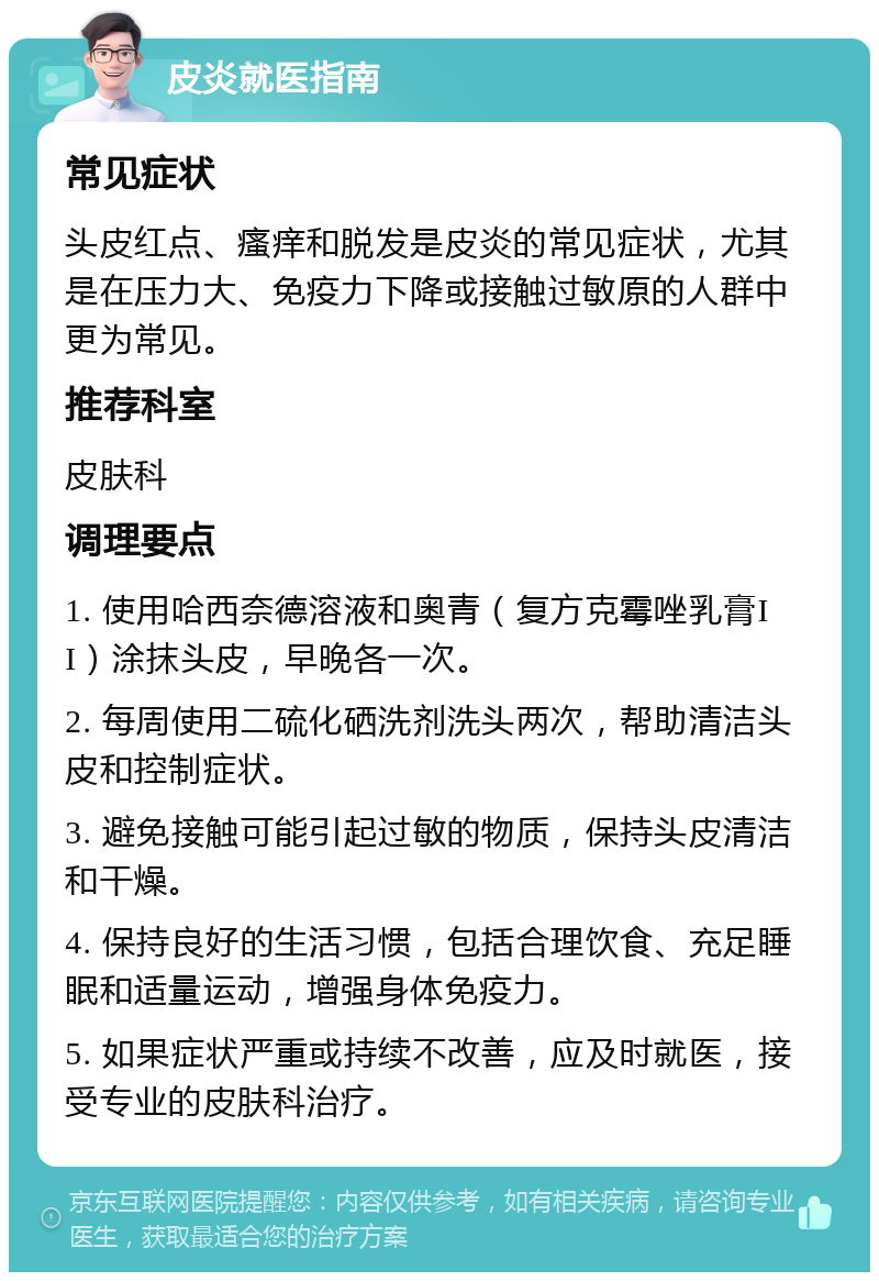 皮炎就医指南 常见症状 头皮红点、瘙痒和脱发是皮炎的常见症状，尤其是在压力大、免疫力下降或接触过敏原的人群中更为常见。 推荐科室 皮肤科 调理要点 1. 使用哈西奈德溶液和奥青（复方克霉唑乳膏II）涂抹头皮，早晚各一次。 2. 每周使用二硫化硒洗剂洗头两次，帮助清洁头皮和控制症状。 3. 避免接触可能引起过敏的物质，保持头皮清洁和干燥。 4. 保持良好的生活习惯，包括合理饮食、充足睡眠和适量运动，增强身体免疫力。 5. 如果症状严重或持续不改善，应及时就医，接受专业的皮肤科治疗。