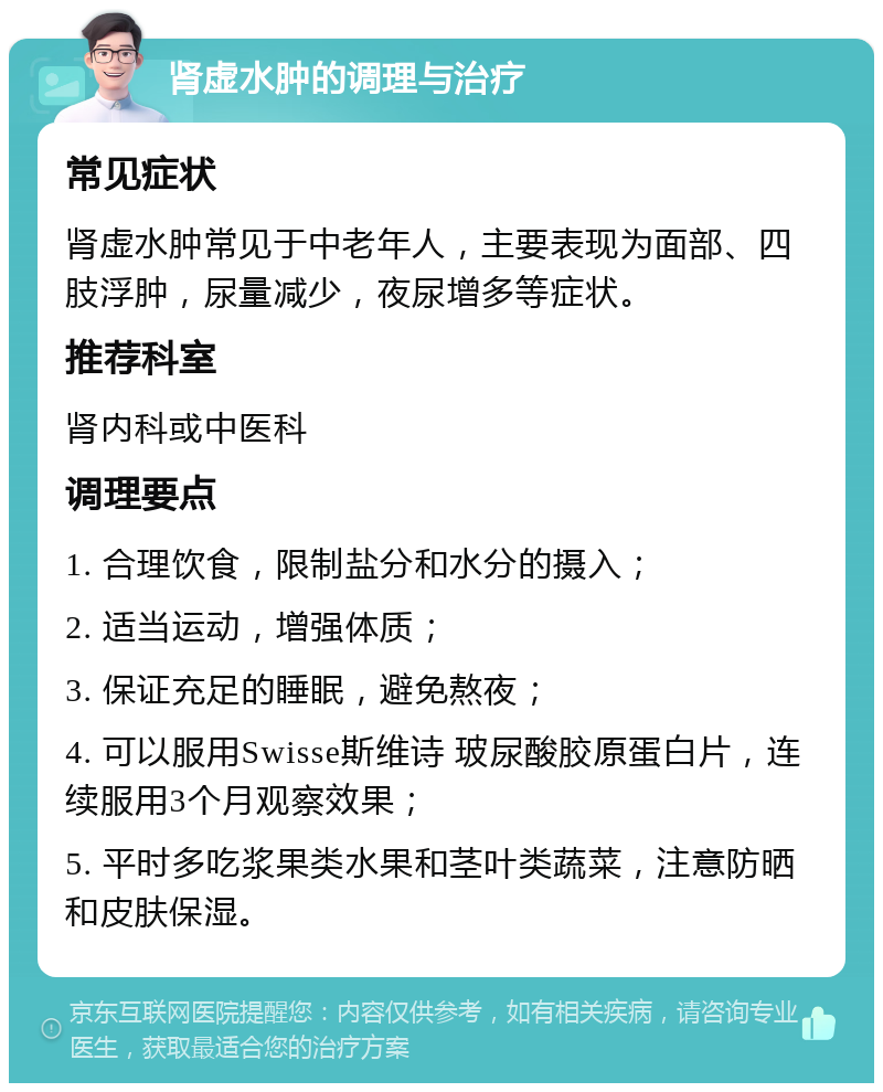 肾虚水肿的调理与治疗 常见症状 肾虚水肿常见于中老年人，主要表现为面部、四肢浮肿，尿量减少，夜尿增多等症状。 推荐科室 肾内科或中医科 调理要点 1. 合理饮食，限制盐分和水分的摄入； 2. 适当运动，增强体质； 3. 保证充足的睡眠，避免熬夜； 4. 可以服用Swisse斯维诗 玻尿酸胶原蛋白片，连续服用3个月观察效果； 5. 平时多吃浆果类水果和茎叶类蔬菜，注意防晒和皮肤保湿。