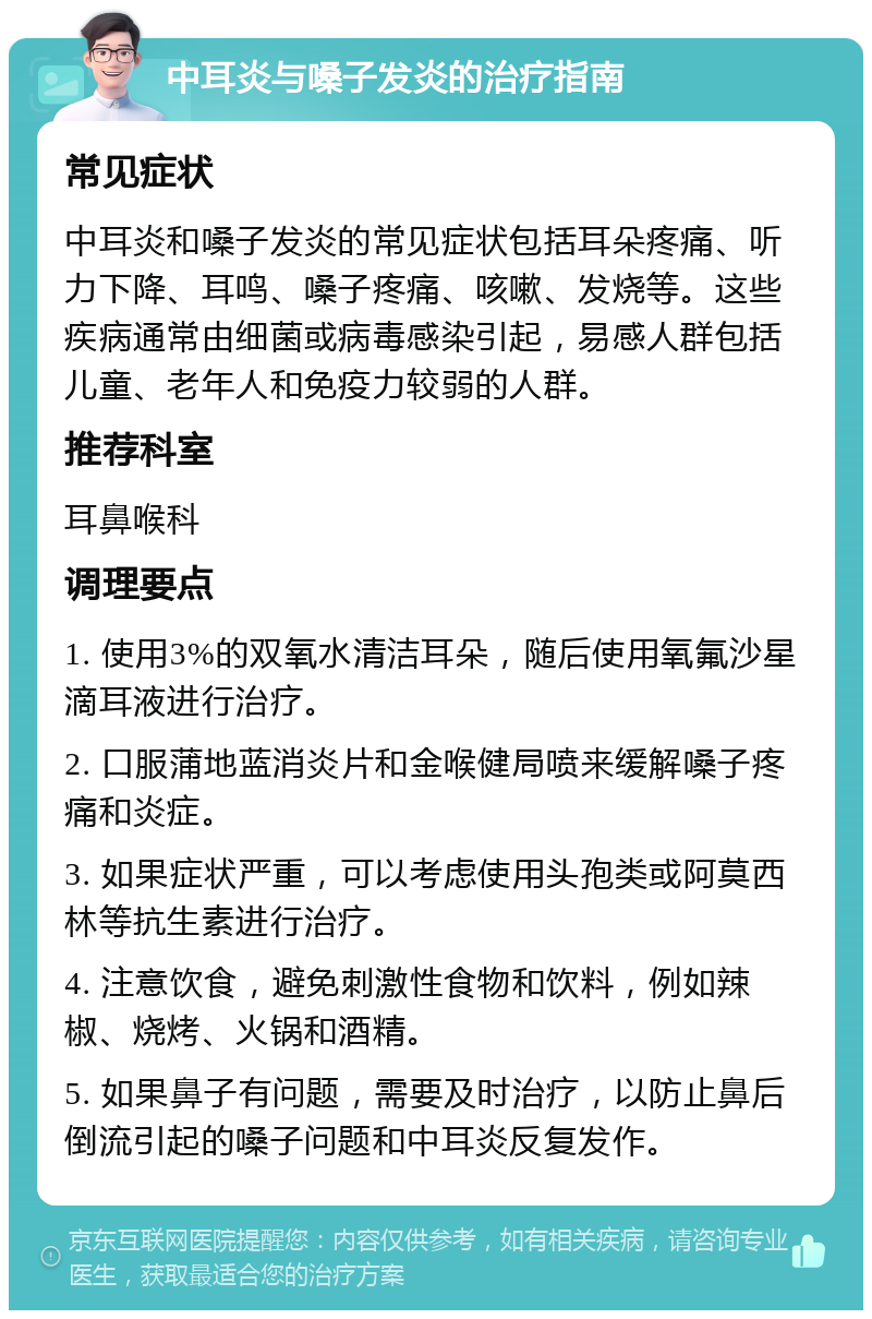 中耳炎与嗓子发炎的治疗指南 常见症状 中耳炎和嗓子发炎的常见症状包括耳朵疼痛、听力下降、耳鸣、嗓子疼痛、咳嗽、发烧等。这些疾病通常由细菌或病毒感染引起，易感人群包括儿童、老年人和免疫力较弱的人群。 推荐科室 耳鼻喉科 调理要点 1. 使用3%的双氧水清洁耳朵，随后使用氧氟沙星滴耳液进行治疗。 2. 口服蒲地蓝消炎片和金喉健局喷来缓解嗓子疼痛和炎症。 3. 如果症状严重，可以考虑使用头孢类或阿莫西林等抗生素进行治疗。 4. 注意饮食，避免刺激性食物和饮料，例如辣椒、烧烤、火锅和酒精。 5. 如果鼻子有问题，需要及时治疗，以防止鼻后倒流引起的嗓子问题和中耳炎反复发作。