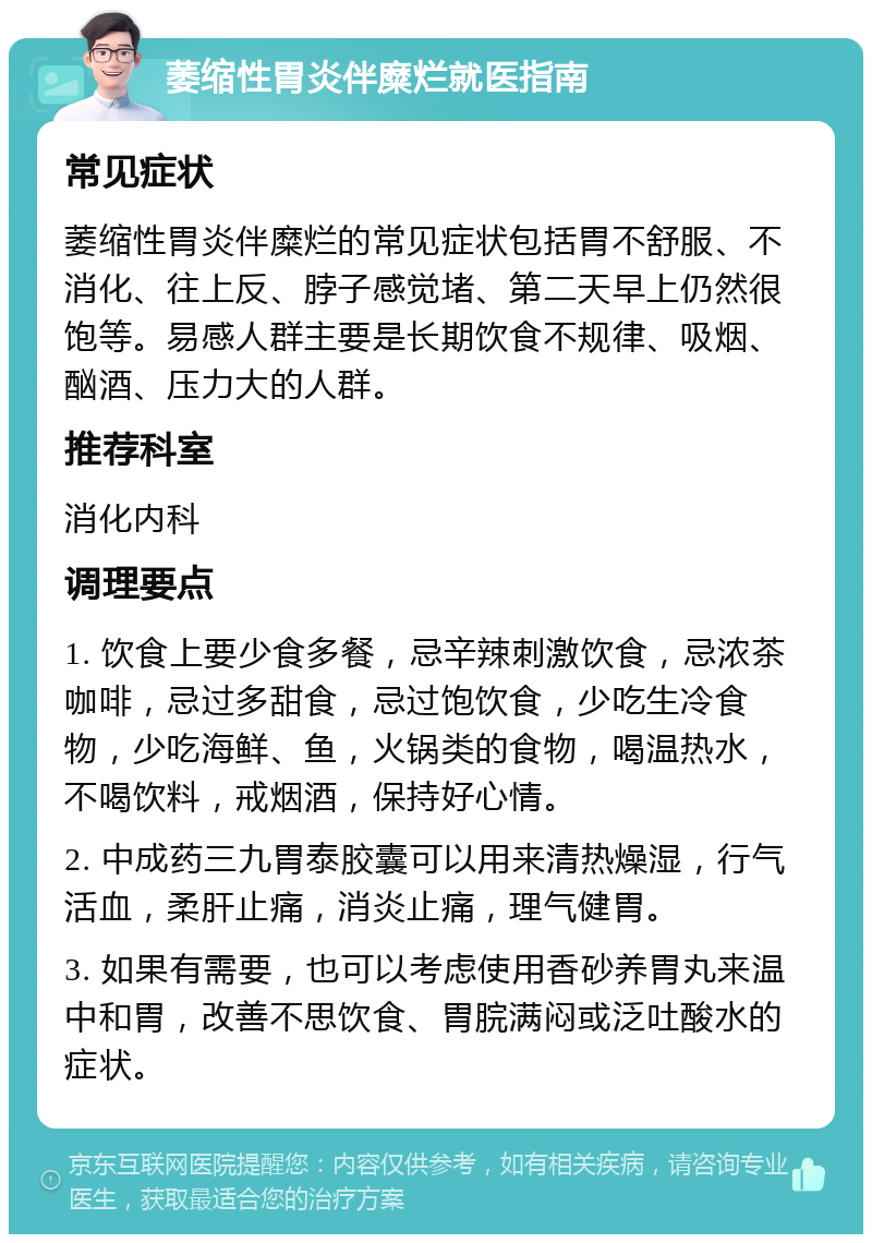 萎缩性胃炎伴糜烂就医指南 常见症状 萎缩性胃炎伴糜烂的常见症状包括胃不舒服、不消化、往上反、脖子感觉堵、第二天早上仍然很饱等。易感人群主要是长期饮食不规律、吸烟、酗酒、压力大的人群。 推荐科室 消化内科 调理要点 1. 饮食上要少食多餐，忌辛辣刺激饮食，忌浓茶咖啡，忌过多甜食，忌过饱饮食，少吃生冷食物，少吃海鲜、鱼，火锅类的食物，喝温热水，不喝饮料，戒烟酒，保持好心情。 2. 中成药三九胃泰胶囊可以用来清热燥湿，行气活血，柔肝止痛，消炎止痛，理气健胃。 3. 如果有需要，也可以考虑使用香砂养胃丸来温中和胃，改善不思饮食、胃脘满闷或泛吐酸水的症状。