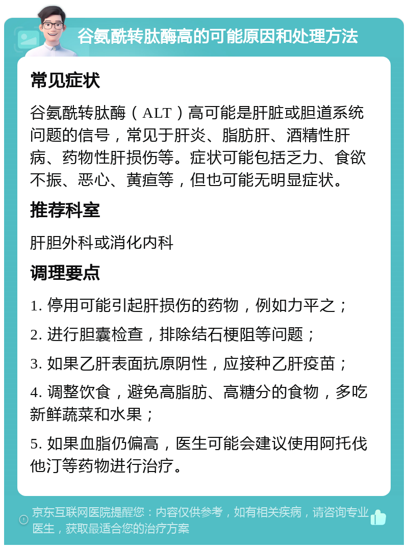 谷氨酰转肽酶高的可能原因和处理方法 常见症状 谷氨酰转肽酶（ALT）高可能是肝脏或胆道系统问题的信号，常见于肝炎、脂肪肝、酒精性肝病、药物性肝损伤等。症状可能包括乏力、食欲不振、恶心、黄疸等，但也可能无明显症状。 推荐科室 肝胆外科或消化内科 调理要点 1. 停用可能引起肝损伤的药物，例如力平之； 2. 进行胆囊检查，排除结石梗阻等问题； 3. 如果乙肝表面抗原阴性，应接种乙肝疫苗； 4. 调整饮食，避免高脂肪、高糖分的食物，多吃新鲜蔬菜和水果； 5. 如果血脂仍偏高，医生可能会建议使用阿托伐他汀等药物进行治疗。