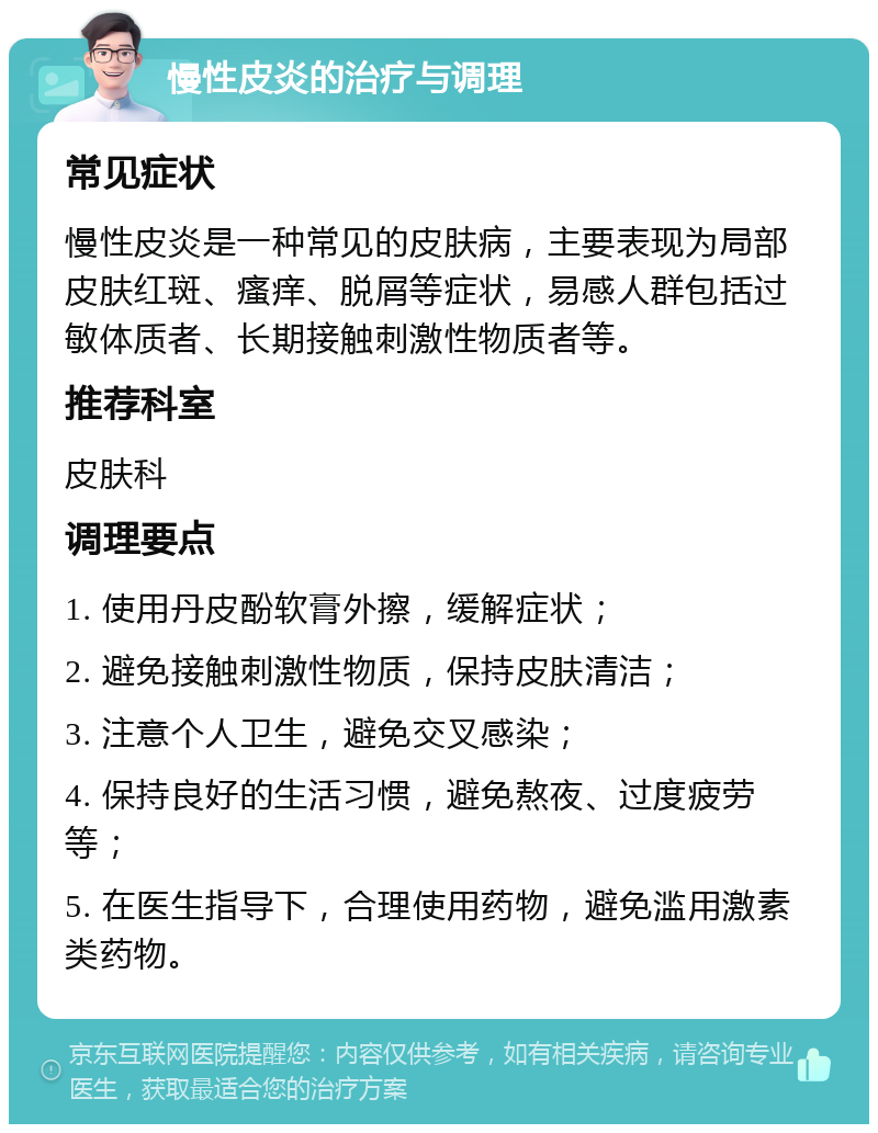 慢性皮炎的治疗与调理 常见症状 慢性皮炎是一种常见的皮肤病，主要表现为局部皮肤红斑、瘙痒、脱屑等症状，易感人群包括过敏体质者、长期接触刺激性物质者等。 推荐科室 皮肤科 调理要点 1. 使用丹皮酚软膏外擦，缓解症状； 2. 避免接触刺激性物质，保持皮肤清洁； 3. 注意个人卫生，避免交叉感染； 4. 保持良好的生活习惯，避免熬夜、过度疲劳等； 5. 在医生指导下，合理使用药物，避免滥用激素类药物。