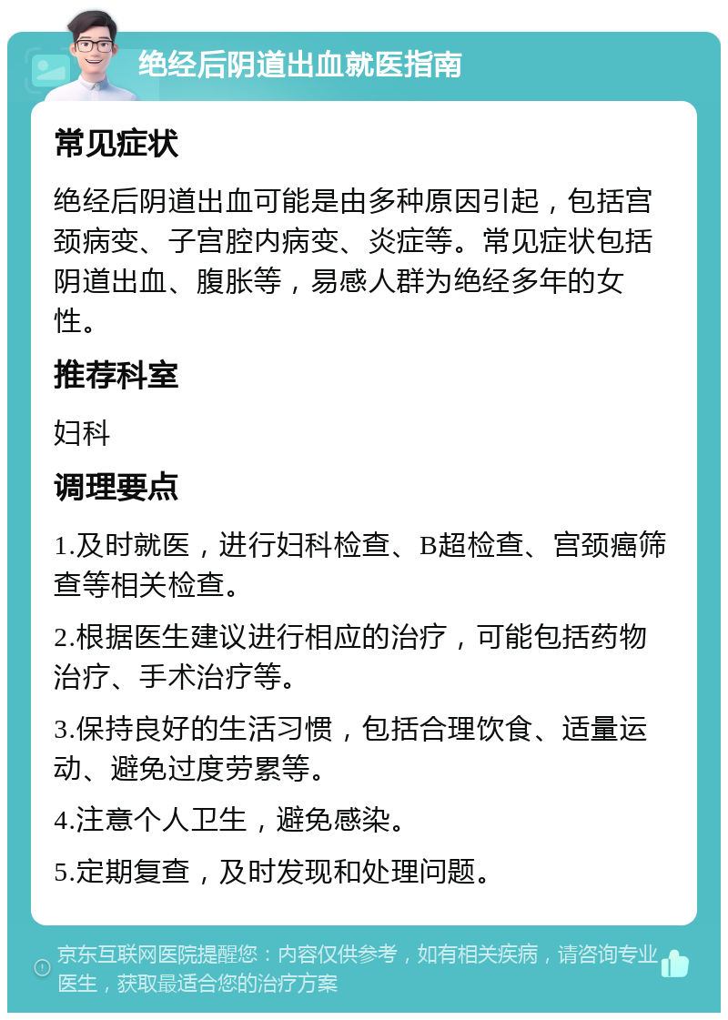 绝经后阴道出血就医指南 常见症状 绝经后阴道出血可能是由多种原因引起，包括宫颈病变、子宫腔内病变、炎症等。常见症状包括阴道出血、腹胀等，易感人群为绝经多年的女性。 推荐科室 妇科 调理要点 1.及时就医，进行妇科检查、B超检查、宫颈癌筛查等相关检查。 2.根据医生建议进行相应的治疗，可能包括药物治疗、手术治疗等。 3.保持良好的生活习惯，包括合理饮食、适量运动、避免过度劳累等。 4.注意个人卫生，避免感染。 5.定期复查，及时发现和处理问题。