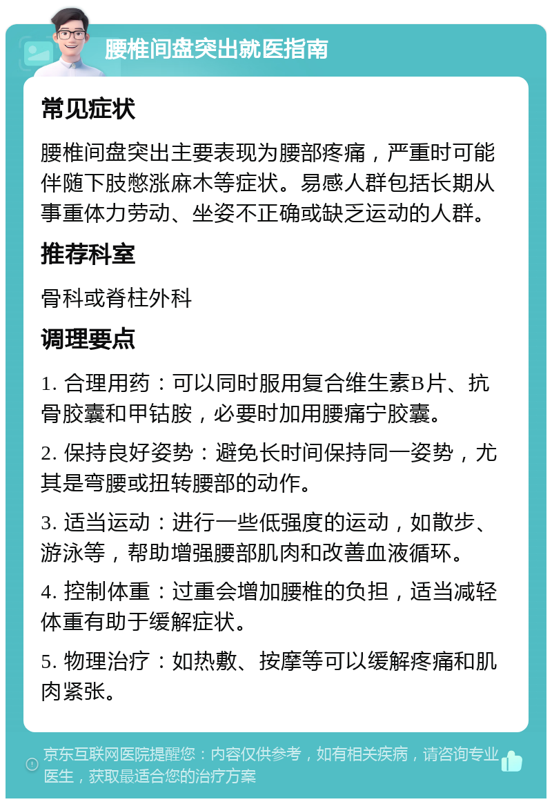 腰椎间盘突出就医指南 常见症状 腰椎间盘突出主要表现为腰部疼痛，严重时可能伴随下肢憋涨麻木等症状。易感人群包括长期从事重体力劳动、坐姿不正确或缺乏运动的人群。 推荐科室 骨科或脊柱外科 调理要点 1. 合理用药：可以同时服用复合维生素B片、抗骨胶囊和甲钴胺，必要时加用腰痛宁胶囊。 2. 保持良好姿势：避免长时间保持同一姿势，尤其是弯腰或扭转腰部的动作。 3. 适当运动：进行一些低强度的运动，如散步、游泳等，帮助增强腰部肌肉和改善血液循环。 4. 控制体重：过重会增加腰椎的负担，适当减轻体重有助于缓解症状。 5. 物理治疗：如热敷、按摩等可以缓解疼痛和肌肉紧张。