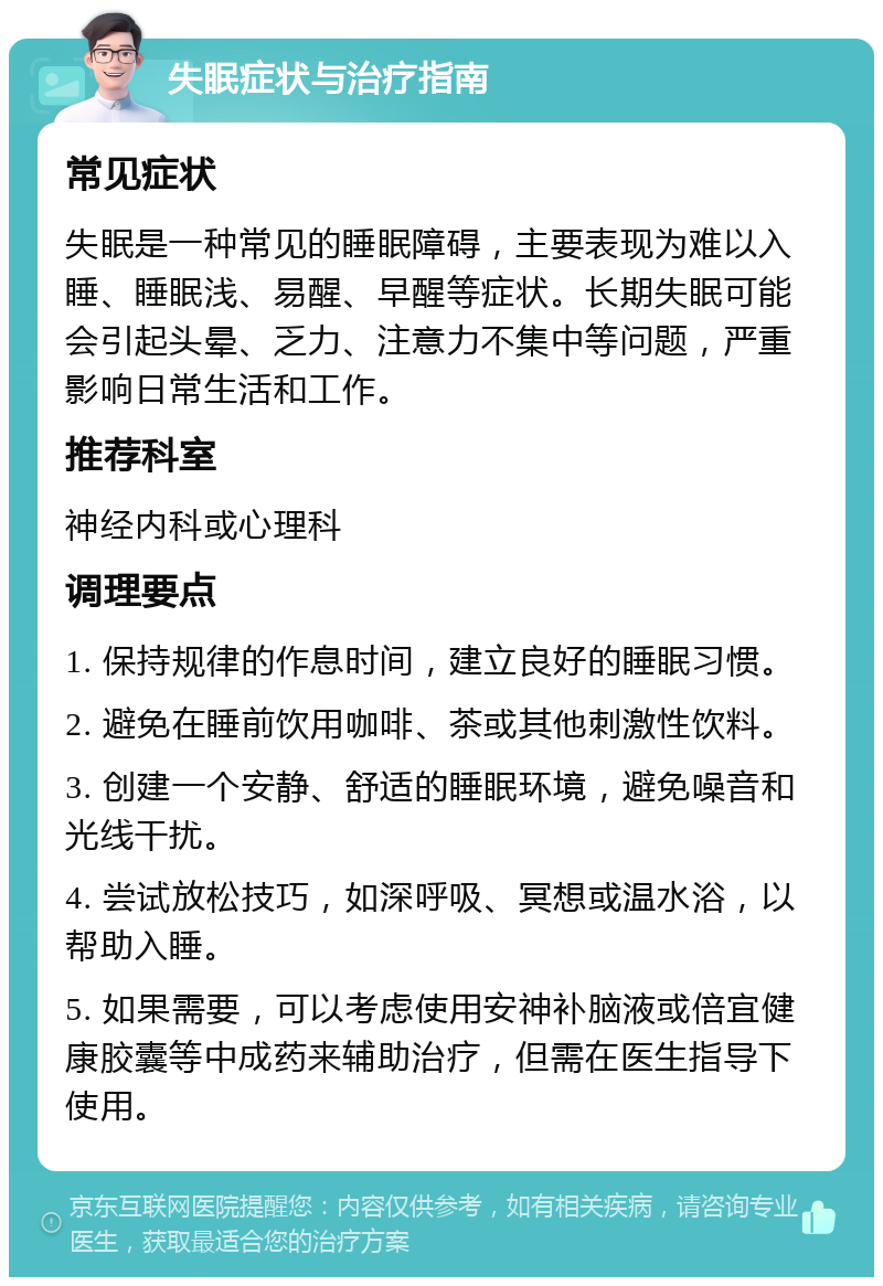 失眠症状与治疗指南 常见症状 失眠是一种常见的睡眠障碍，主要表现为难以入睡、睡眠浅、易醒、早醒等症状。长期失眠可能会引起头晕、乏力、注意力不集中等问题，严重影响日常生活和工作。 推荐科室 神经内科或心理科 调理要点 1. 保持规律的作息时间，建立良好的睡眠习惯。 2. 避免在睡前饮用咖啡、茶或其他刺激性饮料。 3. 创建一个安静、舒适的睡眠环境，避免噪音和光线干扰。 4. 尝试放松技巧，如深呼吸、冥想或温水浴，以帮助入睡。 5. 如果需要，可以考虑使用安神补脑液或倍宜健康胶囊等中成药来辅助治疗，但需在医生指导下使用。