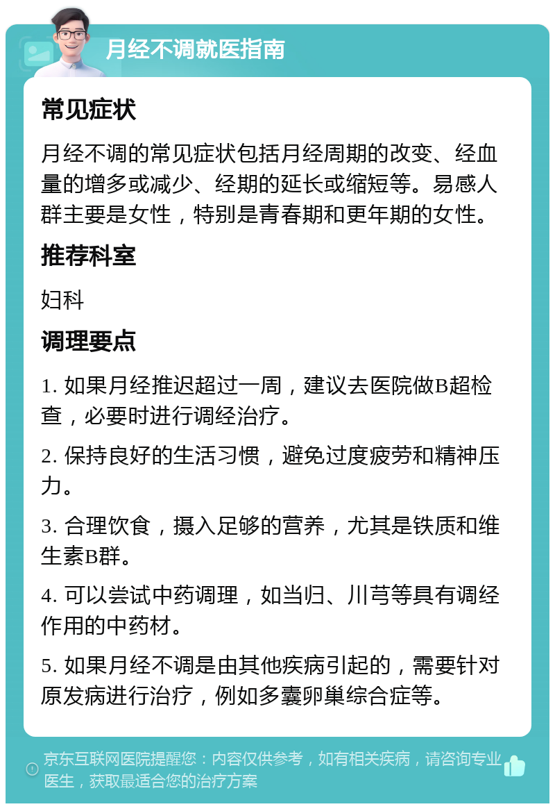 月经不调就医指南 常见症状 月经不调的常见症状包括月经周期的改变、经血量的增多或减少、经期的延长或缩短等。易感人群主要是女性，特别是青春期和更年期的女性。 推荐科室 妇科 调理要点 1. 如果月经推迟超过一周，建议去医院做B超检查，必要时进行调经治疗。 2. 保持良好的生活习惯，避免过度疲劳和精神压力。 3. 合理饮食，摄入足够的营养，尤其是铁质和维生素B群。 4. 可以尝试中药调理，如当归、川芎等具有调经作用的中药材。 5. 如果月经不调是由其他疾病引起的，需要针对原发病进行治疗，例如多囊卵巢综合症等。