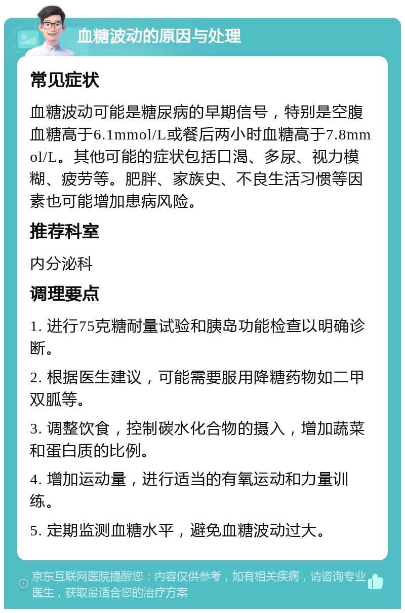 血糖波动的原因与处理 常见症状 血糖波动可能是糖尿病的早期信号，特别是空腹血糖高于6.1mmol/L或餐后两小时血糖高于7.8mmol/L。其他可能的症状包括口渴、多尿、视力模糊、疲劳等。肥胖、家族史、不良生活习惯等因素也可能增加患病风险。 推荐科室 内分泌科 调理要点 1. 进行75克糖耐量试验和胰岛功能检查以明确诊断。 2. 根据医生建议，可能需要服用降糖药物如二甲双胍等。 3. 调整饮食，控制碳水化合物的摄入，增加蔬菜和蛋白质的比例。 4. 增加运动量，进行适当的有氧运动和力量训练。 5. 定期监测血糖水平，避免血糖波动过大。