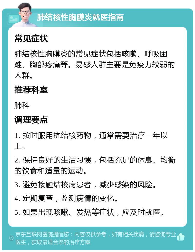 肺结核性胸膜炎就医指南 常见症状 肺结核性胸膜炎的常见症状包括咳嗽、呼吸困难、胸部疼痛等。易感人群主要是免疫力较弱的人群。 推荐科室 肺科 调理要点 1. 按时服用抗结核药物，通常需要治疗一年以上。 2. 保持良好的生活习惯，包括充足的休息、均衡的饮食和适量的运动。 3. 避免接触结核病患者，减少感染的风险。 4. 定期复查，监测病情的变化。 5. 如果出现咳嗽、发热等症状，应及时就医。