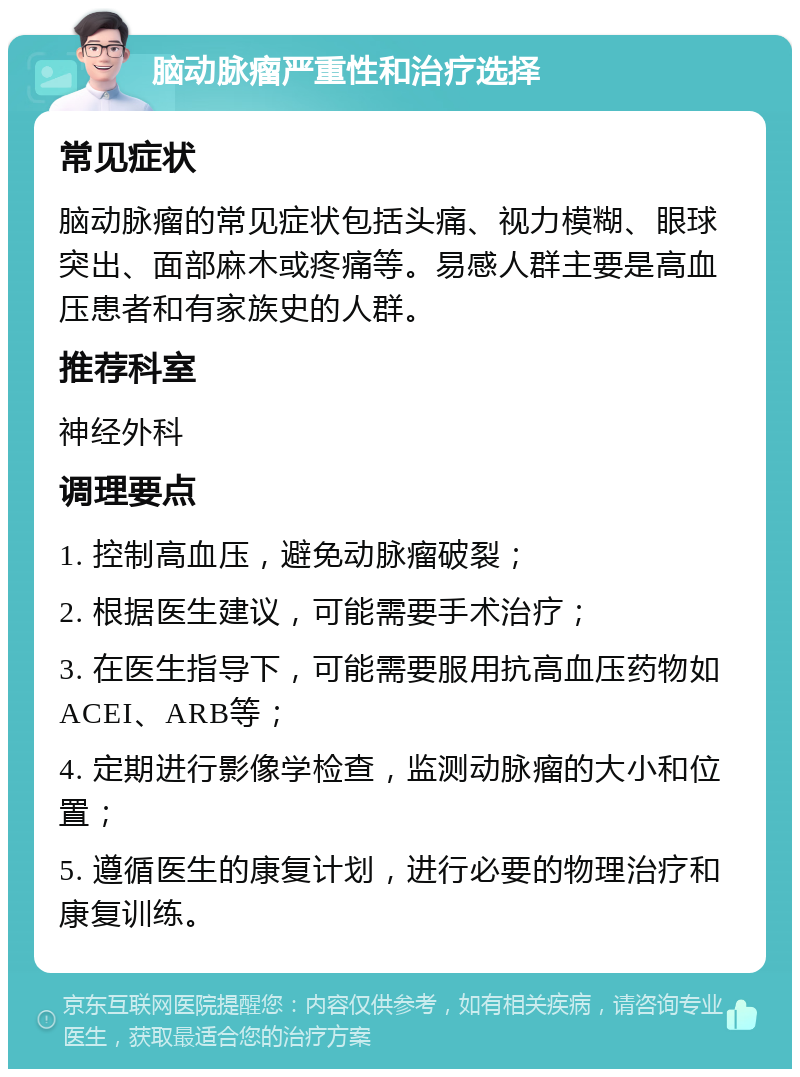 脑动脉瘤严重性和治疗选择 常见症状 脑动脉瘤的常见症状包括头痛、视力模糊、眼球突出、面部麻木或疼痛等。易感人群主要是高血压患者和有家族史的人群。 推荐科室 神经外科 调理要点 1. 控制高血压，避免动脉瘤破裂； 2. 根据医生建议，可能需要手术治疗； 3. 在医生指导下，可能需要服用抗高血压药物如ACEI、ARB等； 4. 定期进行影像学检查，监测动脉瘤的大小和位置； 5. 遵循医生的康复计划，进行必要的物理治疗和康复训练。