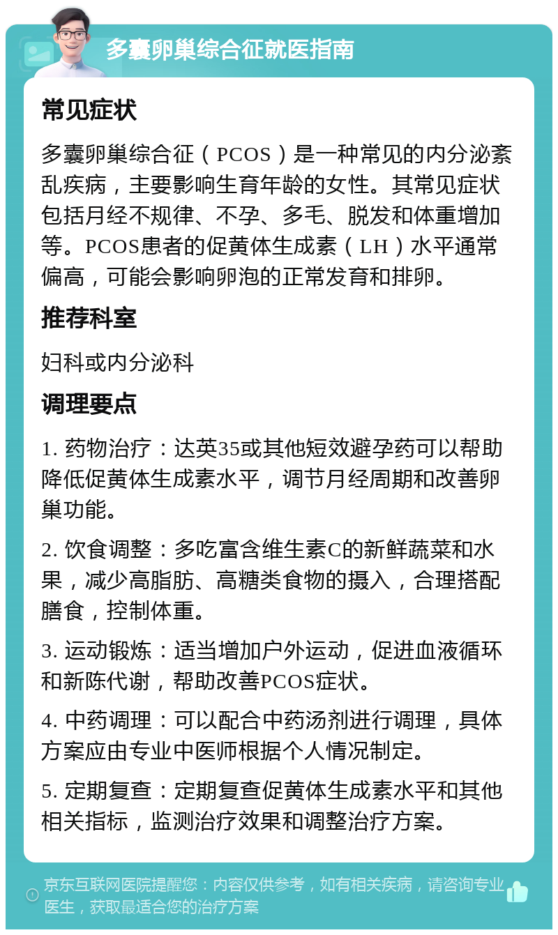 多囊卵巢综合征就医指南 常见症状 多囊卵巢综合征（PCOS）是一种常见的内分泌紊乱疾病，主要影响生育年龄的女性。其常见症状包括月经不规律、不孕、多毛、脱发和体重增加等。PCOS患者的促黄体生成素（LH）水平通常偏高，可能会影响卵泡的正常发育和排卵。 推荐科室 妇科或内分泌科 调理要点 1. 药物治疗：达英35或其他短效避孕药可以帮助降低促黄体生成素水平，调节月经周期和改善卵巢功能。 2. 饮食调整：多吃富含维生素C的新鲜蔬菜和水果，减少高脂肪、高糖类食物的摄入，合理搭配膳食，控制体重。 3. 运动锻炼：适当增加户外运动，促进血液循环和新陈代谢，帮助改善PCOS症状。 4. 中药调理：可以配合中药汤剂进行调理，具体方案应由专业中医师根据个人情况制定。 5. 定期复查：定期复查促黄体生成素水平和其他相关指标，监测治疗效果和调整治疗方案。