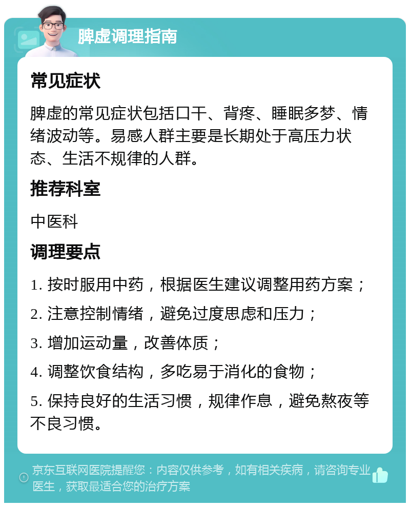 脾虚调理指南 常见症状 脾虚的常见症状包括口干、背疼、睡眠多梦、情绪波动等。易感人群主要是长期处于高压力状态、生活不规律的人群。 推荐科室 中医科 调理要点 1. 按时服用中药，根据医生建议调整用药方案； 2. 注意控制情绪，避免过度思虑和压力； 3. 增加运动量，改善体质； 4. 调整饮食结构，多吃易于消化的食物； 5. 保持良好的生活习惯，规律作息，避免熬夜等不良习惯。