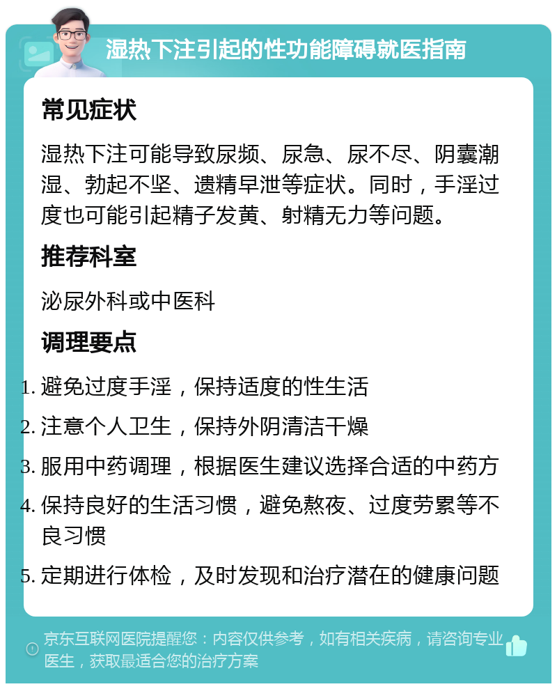 湿热下注引起的性功能障碍就医指南 常见症状 湿热下注可能导致尿频、尿急、尿不尽、阴囊潮湿、勃起不坚、遗精早泄等症状。同时，手淫过度也可能引起精子发黄、射精无力等问题。 推荐科室 泌尿外科或中医科 调理要点 避免过度手淫，保持适度的性生活 注意个人卫生，保持外阴清洁干燥 服用中药调理，根据医生建议选择合适的中药方 保持良好的生活习惯，避免熬夜、过度劳累等不良习惯 定期进行体检，及时发现和治疗潜在的健康问题