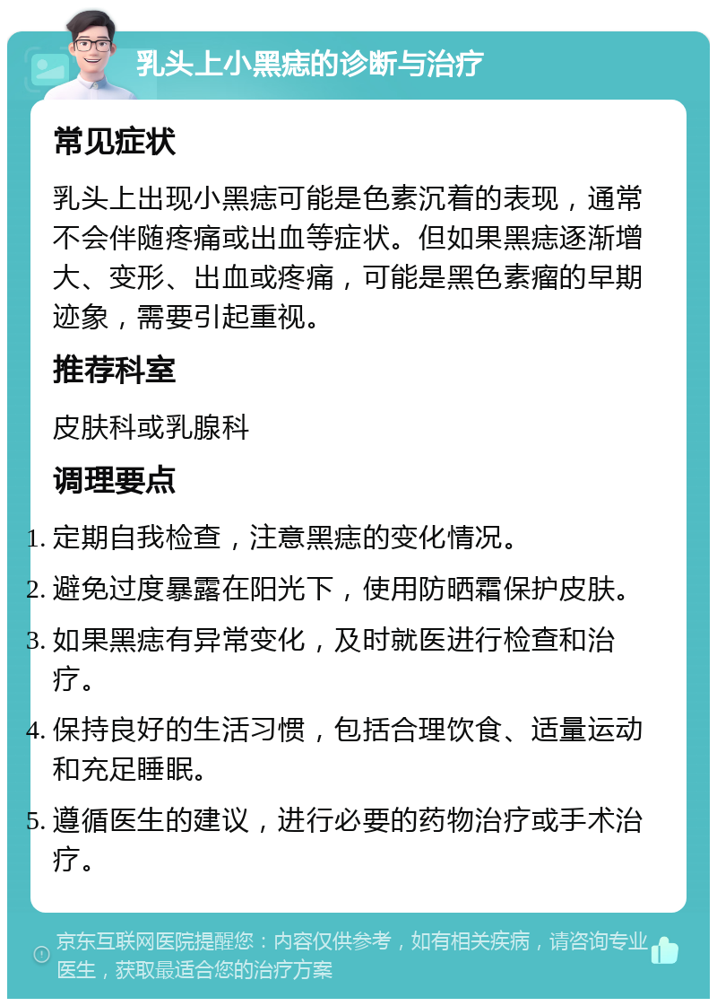 乳头上小黑痣的诊断与治疗 常见症状 乳头上出现小黑痣可能是色素沉着的表现，通常不会伴随疼痛或出血等症状。但如果黑痣逐渐增大、变形、出血或疼痛，可能是黑色素瘤的早期迹象，需要引起重视。 推荐科室 皮肤科或乳腺科 调理要点 定期自我检查，注意黑痣的变化情况。 避免过度暴露在阳光下，使用防晒霜保护皮肤。 如果黑痣有异常变化，及时就医进行检查和治疗。 保持良好的生活习惯，包括合理饮食、适量运动和充足睡眠。 遵循医生的建议，进行必要的药物治疗或手术治疗。