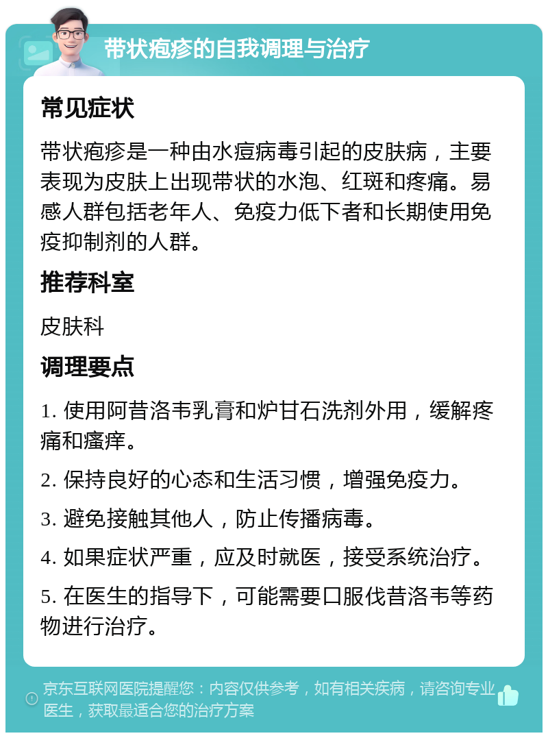 带状疱疹的自我调理与治疗 常见症状 带状疱疹是一种由水痘病毒引起的皮肤病，主要表现为皮肤上出现带状的水泡、红斑和疼痛。易感人群包括老年人、免疫力低下者和长期使用免疫抑制剂的人群。 推荐科室 皮肤科 调理要点 1. 使用阿昔洛韦乳膏和炉甘石洗剂外用，缓解疼痛和瘙痒。 2. 保持良好的心态和生活习惯，增强免疫力。 3. 避免接触其他人，防止传播病毒。 4. 如果症状严重，应及时就医，接受系统治疗。 5. 在医生的指导下，可能需要口服伐昔洛韦等药物进行治疗。