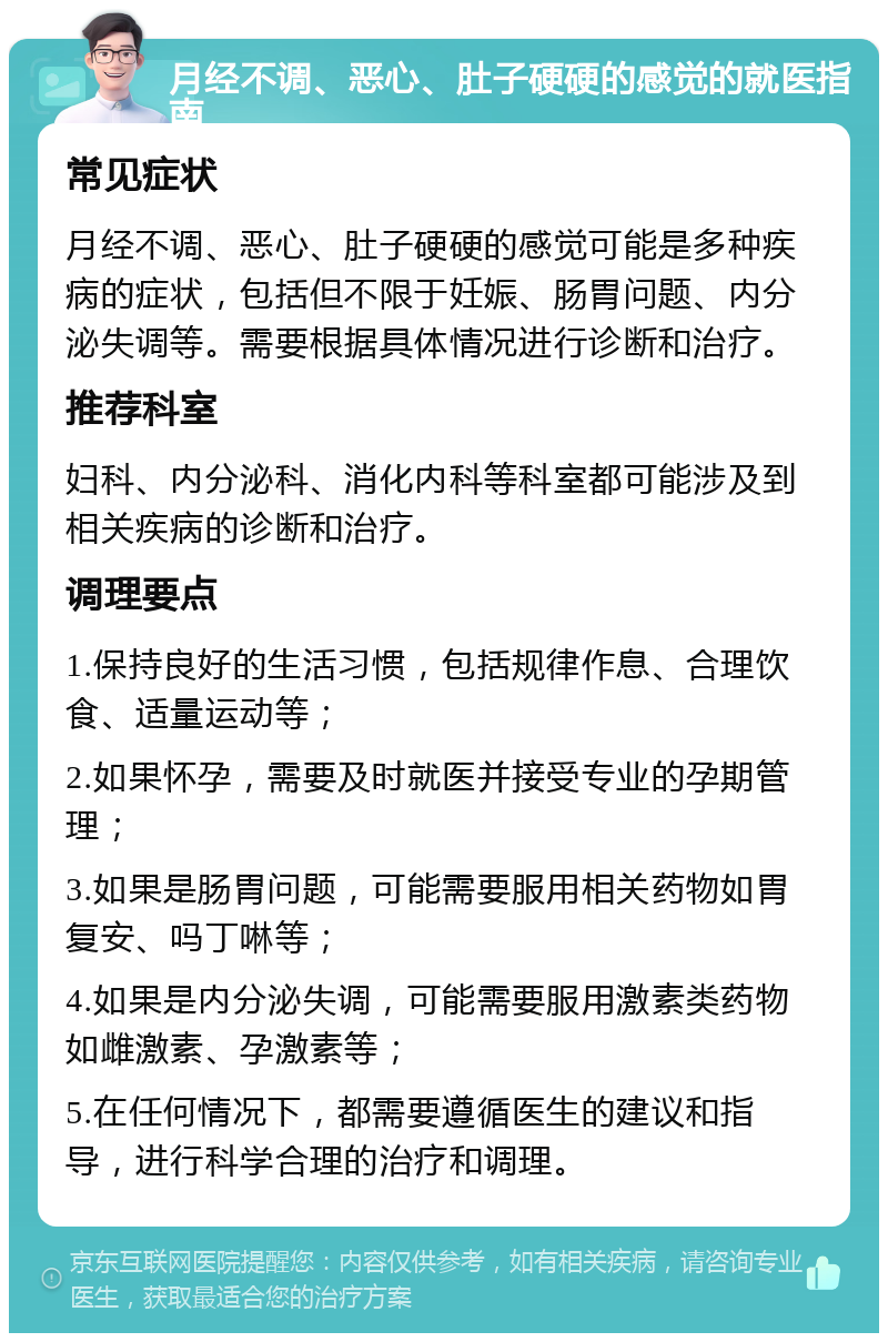 月经不调、恶心、肚子硬硬的感觉的就医指南 常见症状 月经不调、恶心、肚子硬硬的感觉可能是多种疾病的症状，包括但不限于妊娠、肠胃问题、内分泌失调等。需要根据具体情况进行诊断和治疗。 推荐科室 妇科、内分泌科、消化内科等科室都可能涉及到相关疾病的诊断和治疗。 调理要点 1.保持良好的生活习惯，包括规律作息、合理饮食、适量运动等； 2.如果怀孕，需要及时就医并接受专业的孕期管理； 3.如果是肠胃问题，可能需要服用相关药物如胃复安、吗丁啉等； 4.如果是内分泌失调，可能需要服用激素类药物如雌激素、孕激素等； 5.在任何情况下，都需要遵循医生的建议和指导，进行科学合理的治疗和调理。